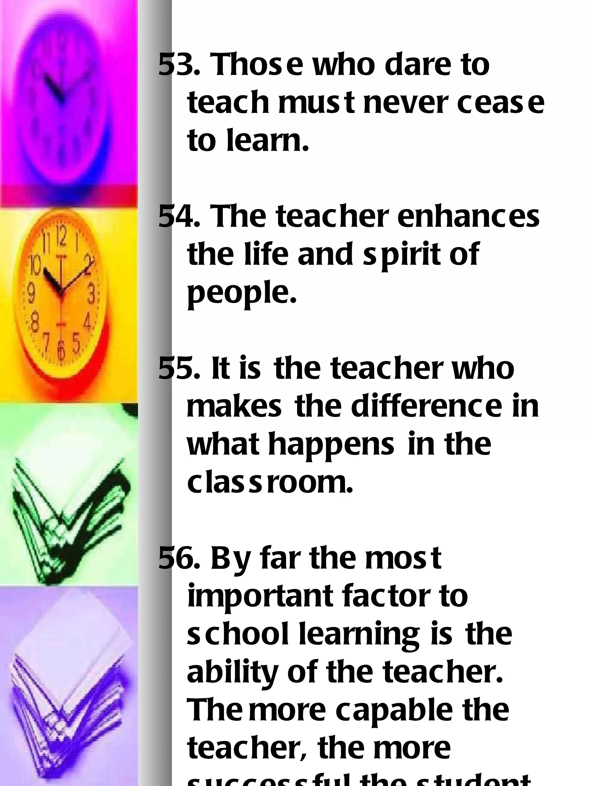 53. Those who dare to teach must never cease to learn.   54. The teacher enhances the life and spirit of people. 55. It is the teacher who makes the difference in what happens in the classroom.   56. By far the most important factor to school learning is the ability of the teacher.  The   more capable the teacher, the more successful the student.   