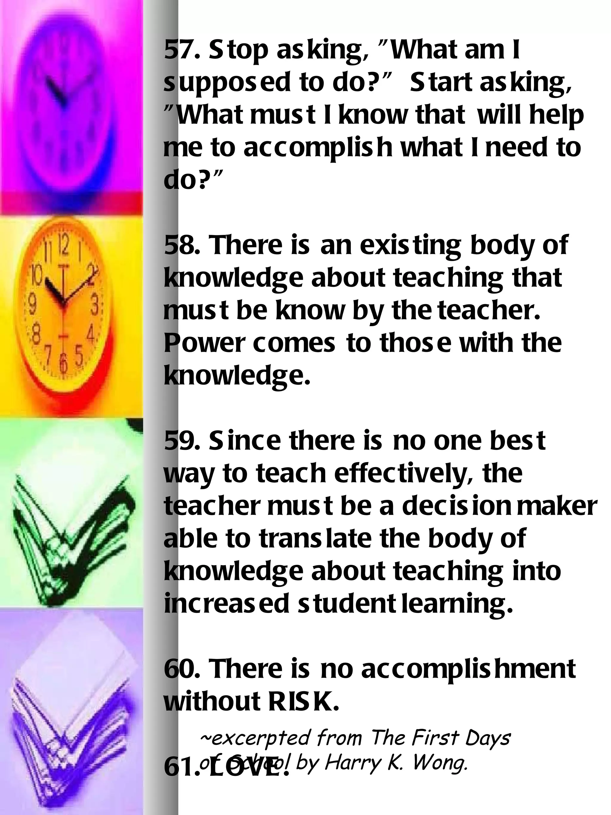 57. Stop asking, "What am I supposed to do?"  Start asking, "What must I know that   will help me to accomplish what I need to do?"   58. There is an existing body of knowledge about teaching that must be know by the   teacher.  Power comes to those with the knowledge.   59. Since there is no one best way to teach effectively, the teacher must be a decision   maker able to translate the body of knowledge about teaching into increased student   learning.   60. There is no accomplishment without RISK. 61. LOVE.   ~excerpted from The First Days of School by Harry K. Wong. 
