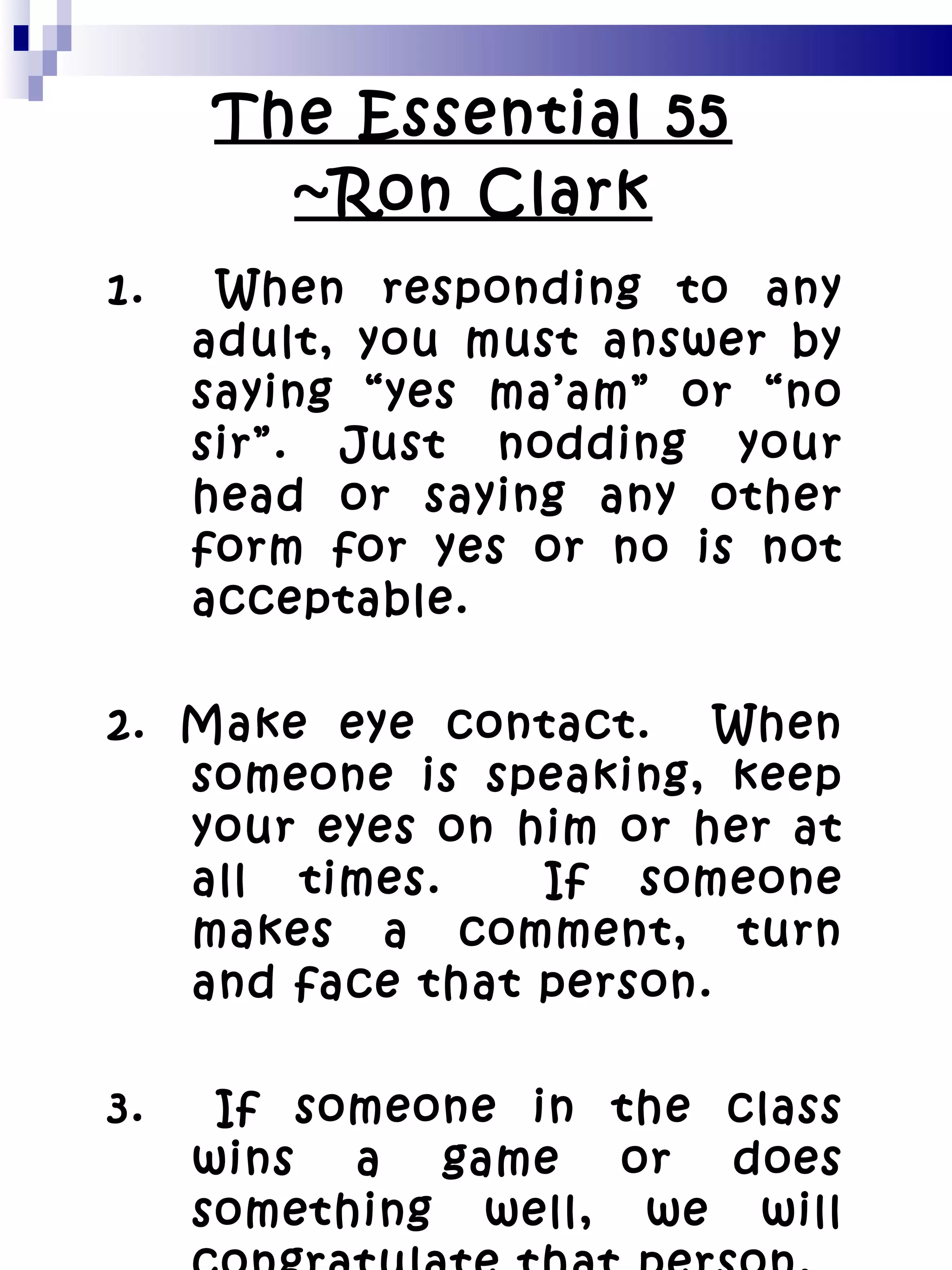 The Essential 55 ~Ron Clark 1.  When responding to any adult, you must answer by saying “yes ma’am” or “no sir”. Just nodding your head or saying any other form for yes or no is not acceptable. 2. Make eye contact.  When someone is speaking, keep your eyes on him or her at all times.  If someone makes a comment, turn and face that person. 3.  If someone in the class wins a game or does something well, we will congratulate that person. 