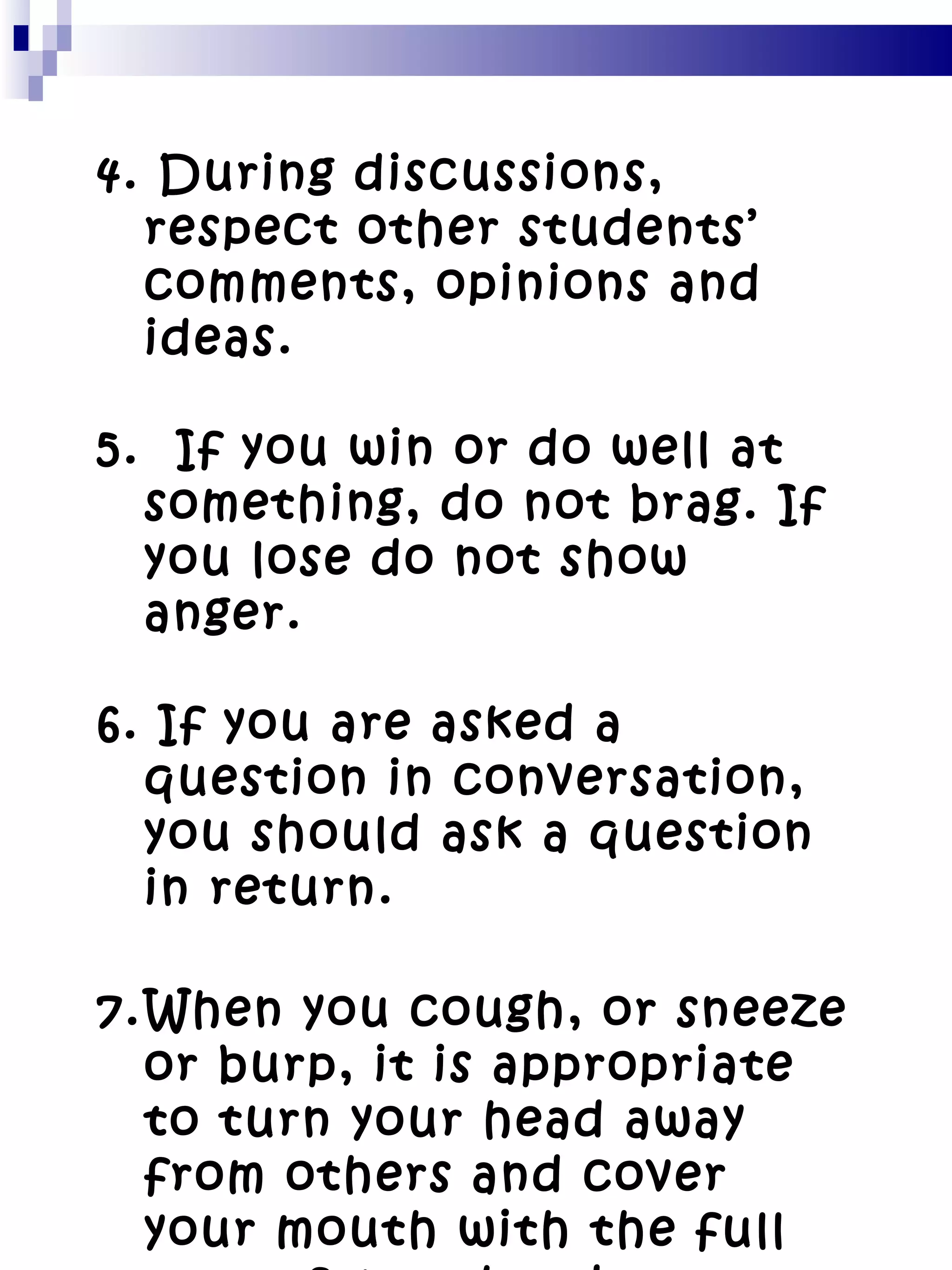 4. During discussions, respect other students’ comments, opinions and ideas. 5.  If you win or do well at something, do not brag. If you lose do not show anger. 6. If you are asked a question in conversation, you should ask a question in return. When you cough, or sneeze or burp, it is appropriate to turn your head away from others and cover your mouth with the full part of your hand. 