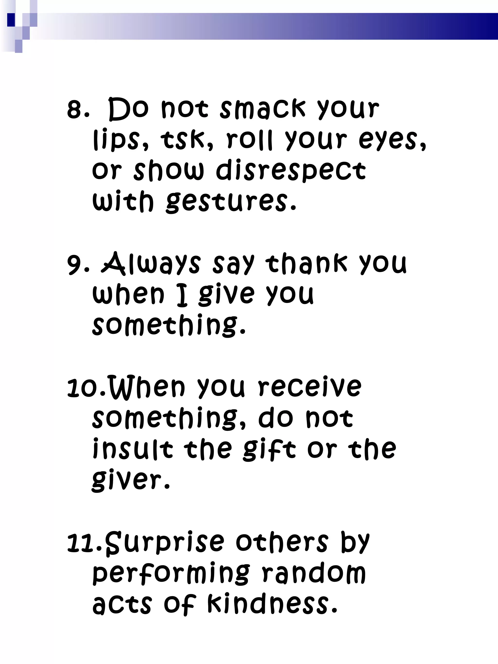 8.   Do not smack your lips, tsk, roll your eyes, or show disrespect with gestures. 9. Always say thank you when I give you something. 10.When you receive something, do not insult the gift or the giver. 11.Surprise others by performing random acts of kindness. 