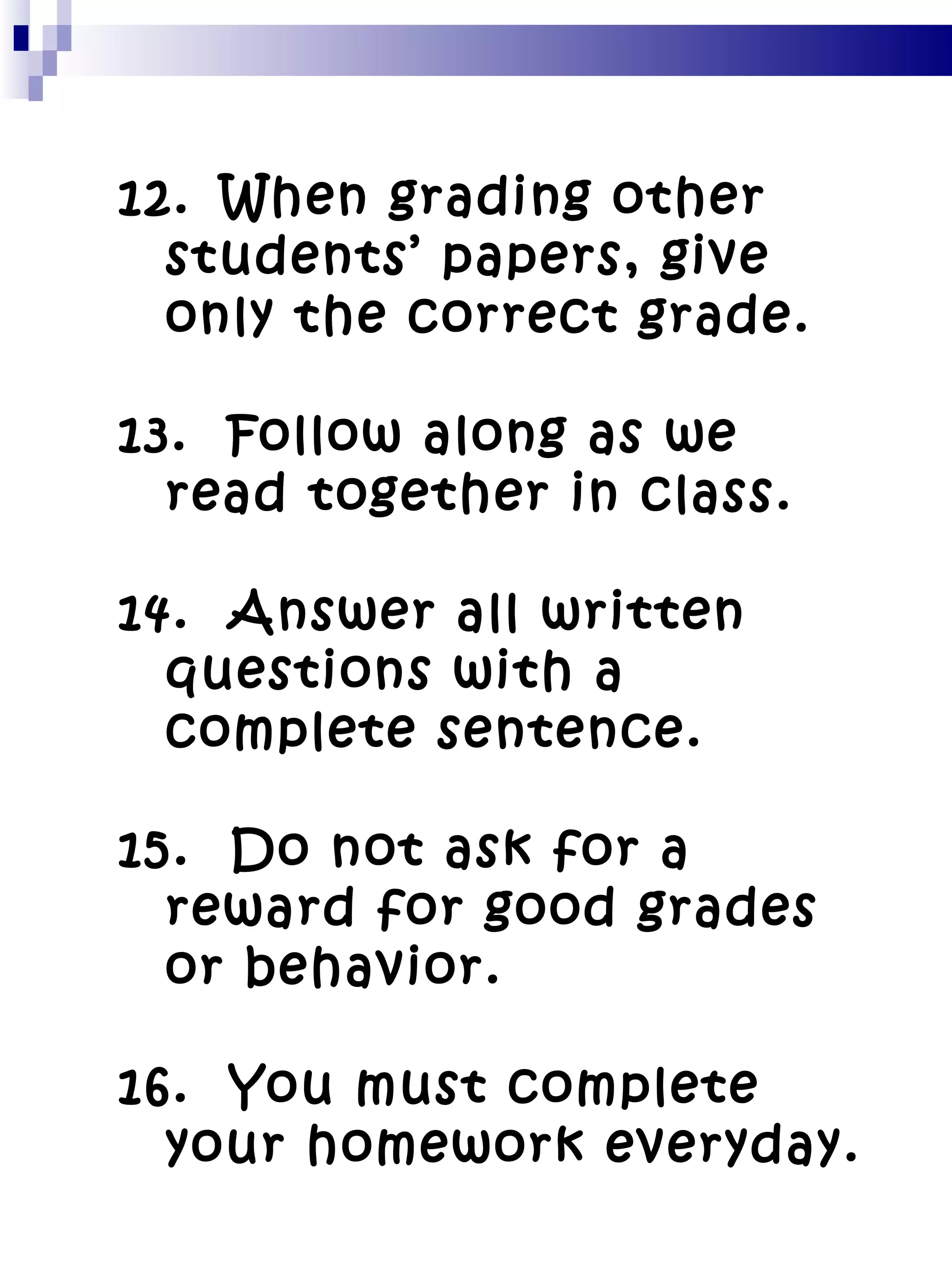 12.   When grading other students’ papers, give only the correct grade. 13.  Follow along as we read together in class. 14.  Answer all written questions with a complete sentence. 15.  Do not ask for a reward for good grades or behavior. 16.  You must complete your homework everyday. 