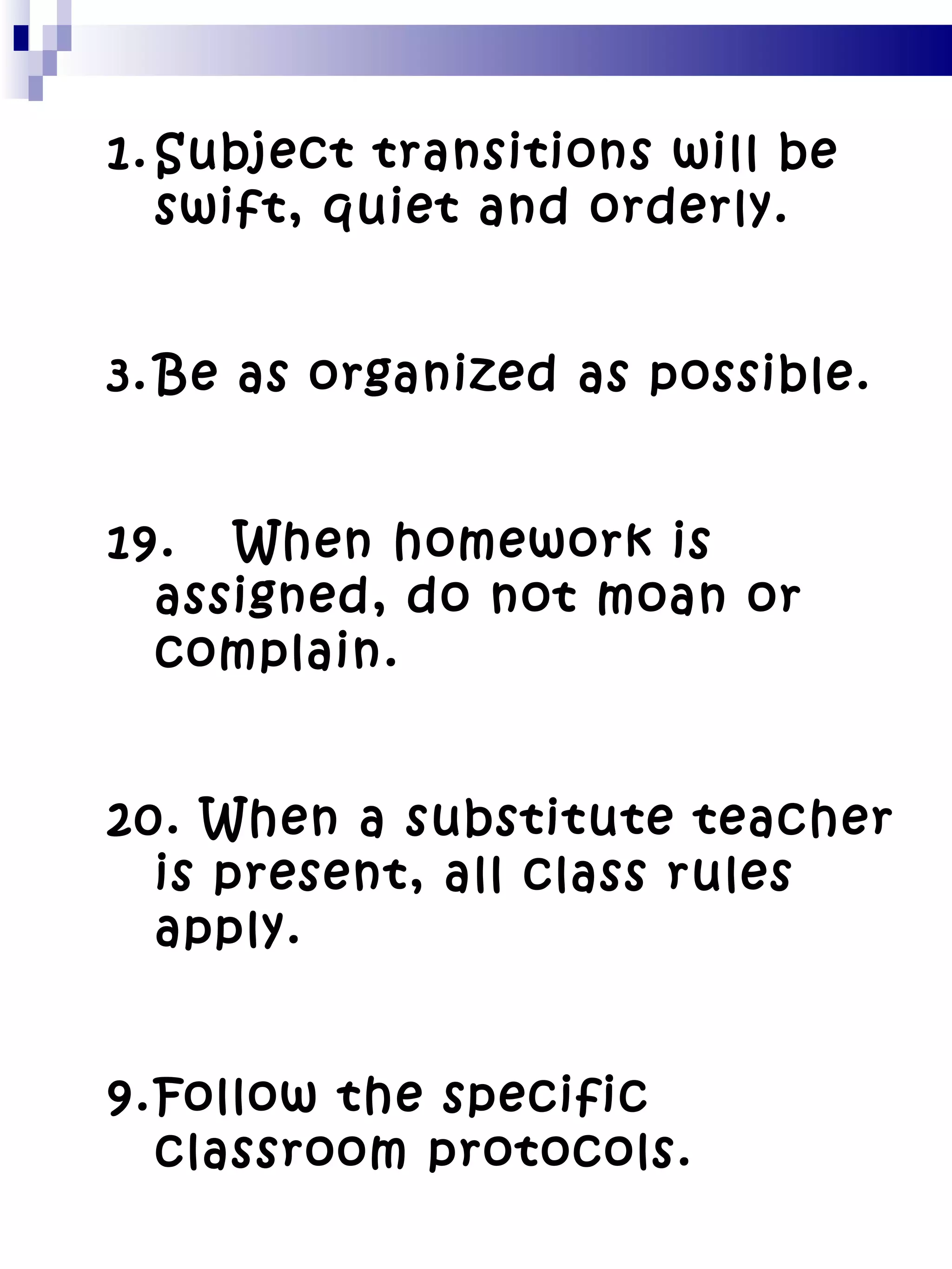 Subject transitions will be swift, quiet and orderly. Be as organized as possible. 19. When homework is assigned, do not moan or complain. 20. When a substitute teacher is present, all class rules apply. Follow the specific classroom protocols. 