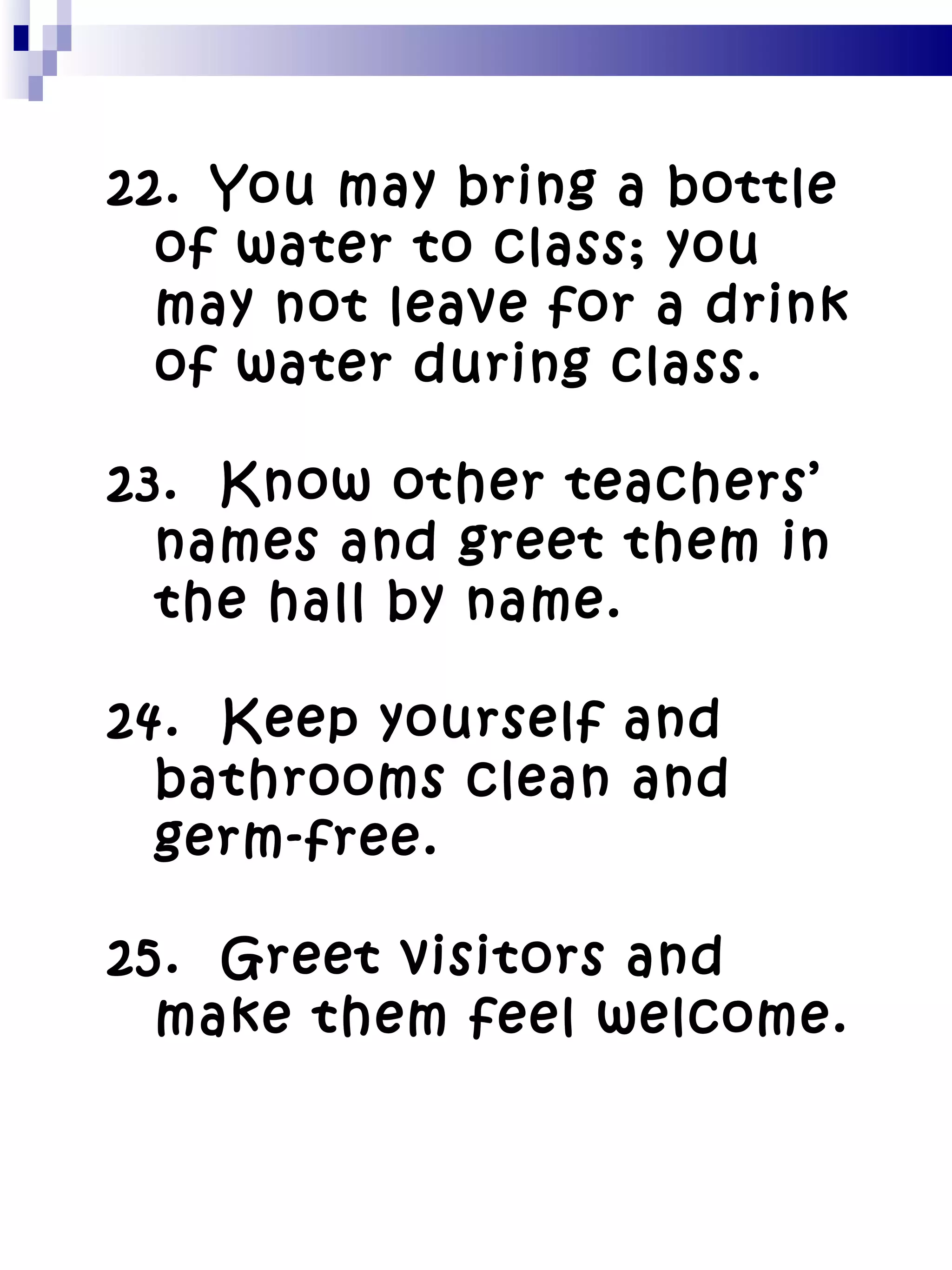 22.   You may bring a bottle of water to class; you may not leave for a drink of water during class. 23.  Know other teachers’ names and greet them in the hall by name. 24.  Keep yourself and bathrooms clean and germ-free. 25.  Greet visitors and make them feel welcome. 