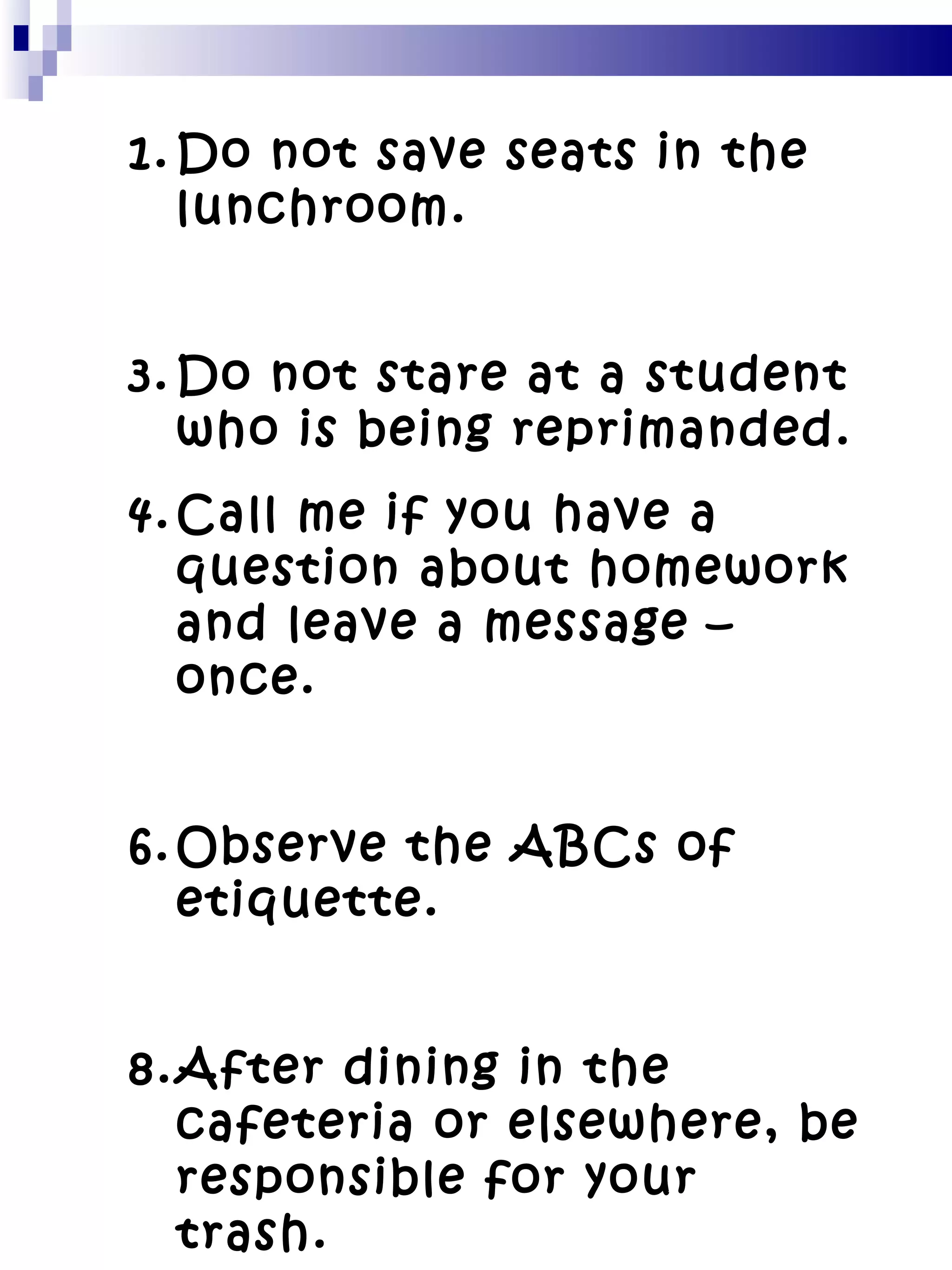 Do not save seats in the lunchroom. Do not stare at a student who is being reprimanded. Call me if you have a question about homework and leave a message – once. Observe the ABCs of etiquette. After dining in the cafeteria or elsewhere, be responsible for your trash. 
