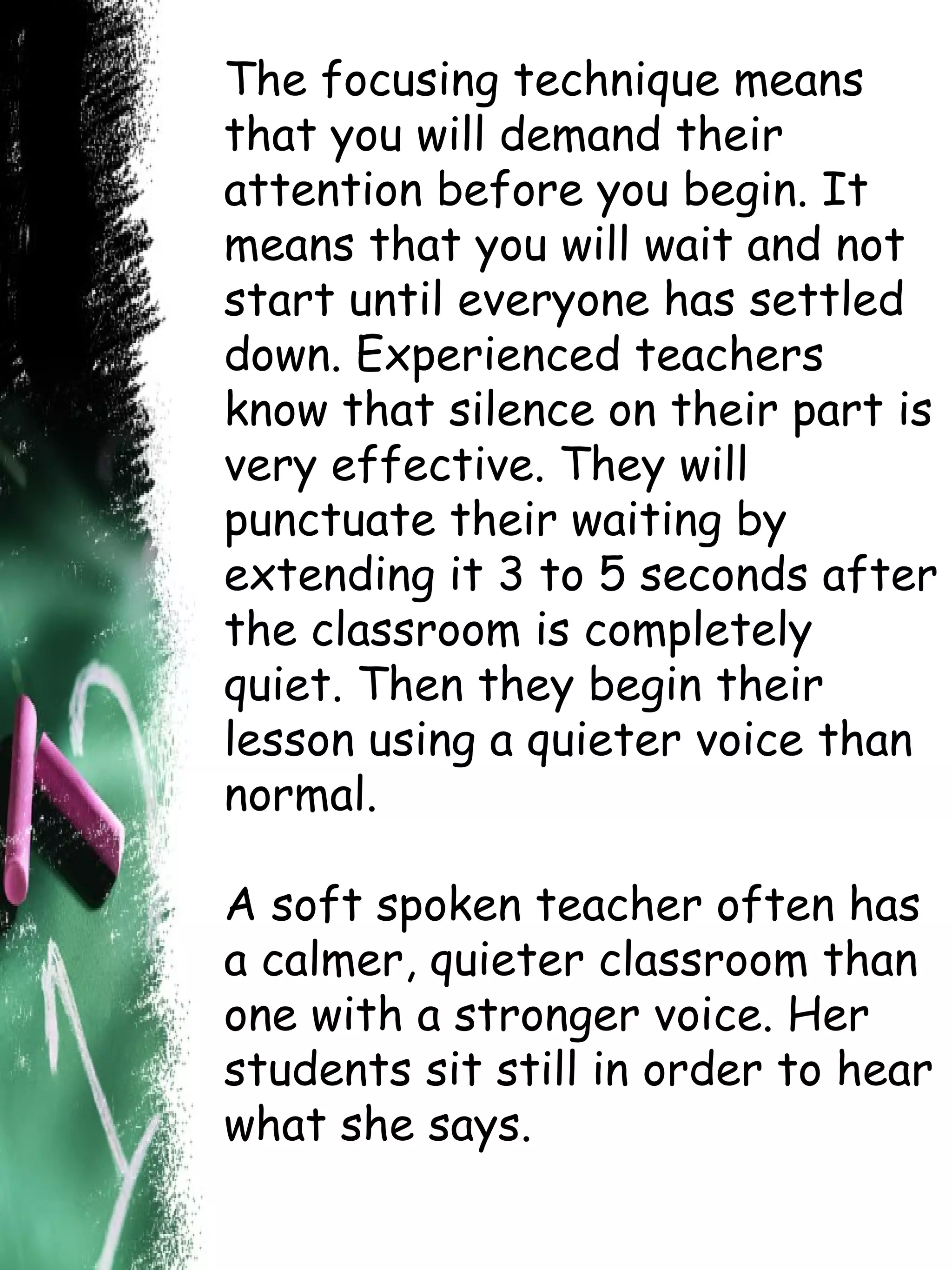 The focusing technique means that you will demand their attention before you begin. It means that you will wait and not start until everyone has settled down. Experienced teachers know that silence on their part is very effective. They will punctuate their waiting by extending it 3 to 5 seconds after the classroom is completely quiet. Then they begin their lesson using a quieter voice than normal. A soft spoken teacher often has a calmer, quieter classroom than one with a stronger voice. Her students sit still in order to hear what she says. 