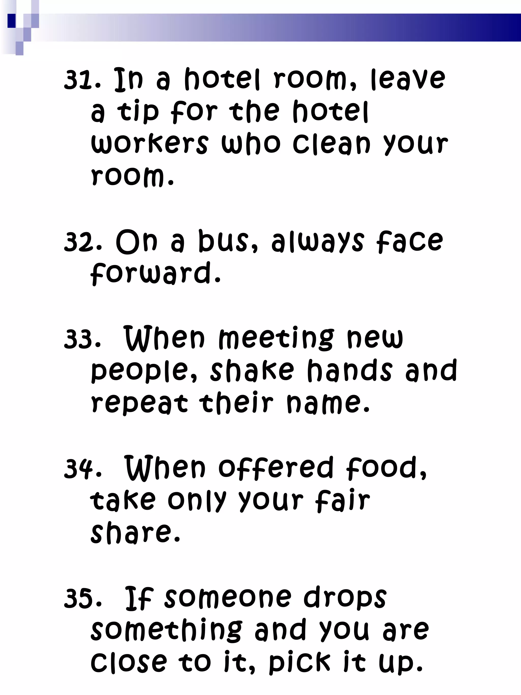 31. In a hotel room, leave a tip for the hotel workers who clean your room. 32. On a bus, always face forward. 33.  When meeting new people, shake hands and repeat their name. 34.  When offered food, take only your fair share. 35.  If someone drops something and you are close to it, pick it up. 