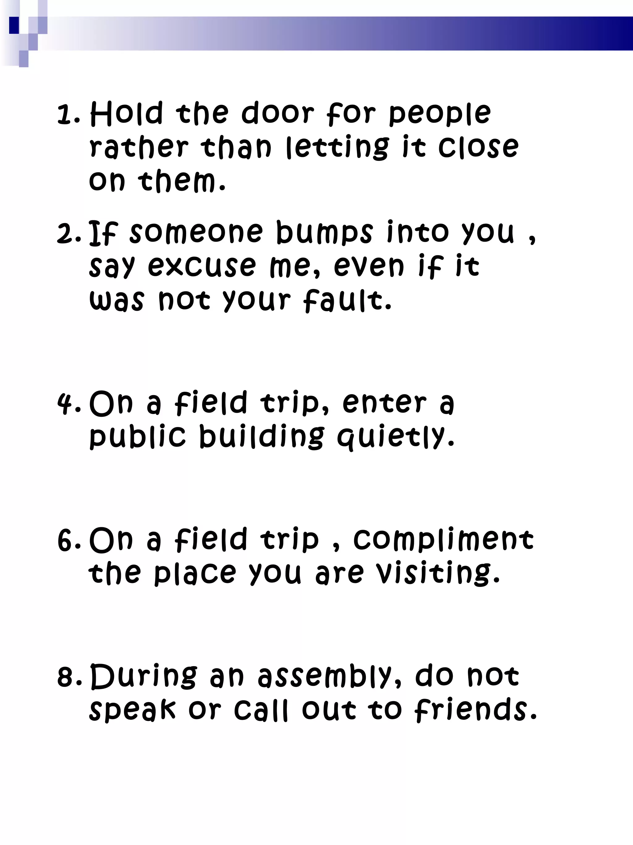 Hold the door for people rather than letting it close on them. If someone bumps into you , say excuse me, even if it was not your fault. On a field trip, enter a public building quietly. On a field trip , compliment the place you are visiting. During an assembly, do not speak or call out to friends. 