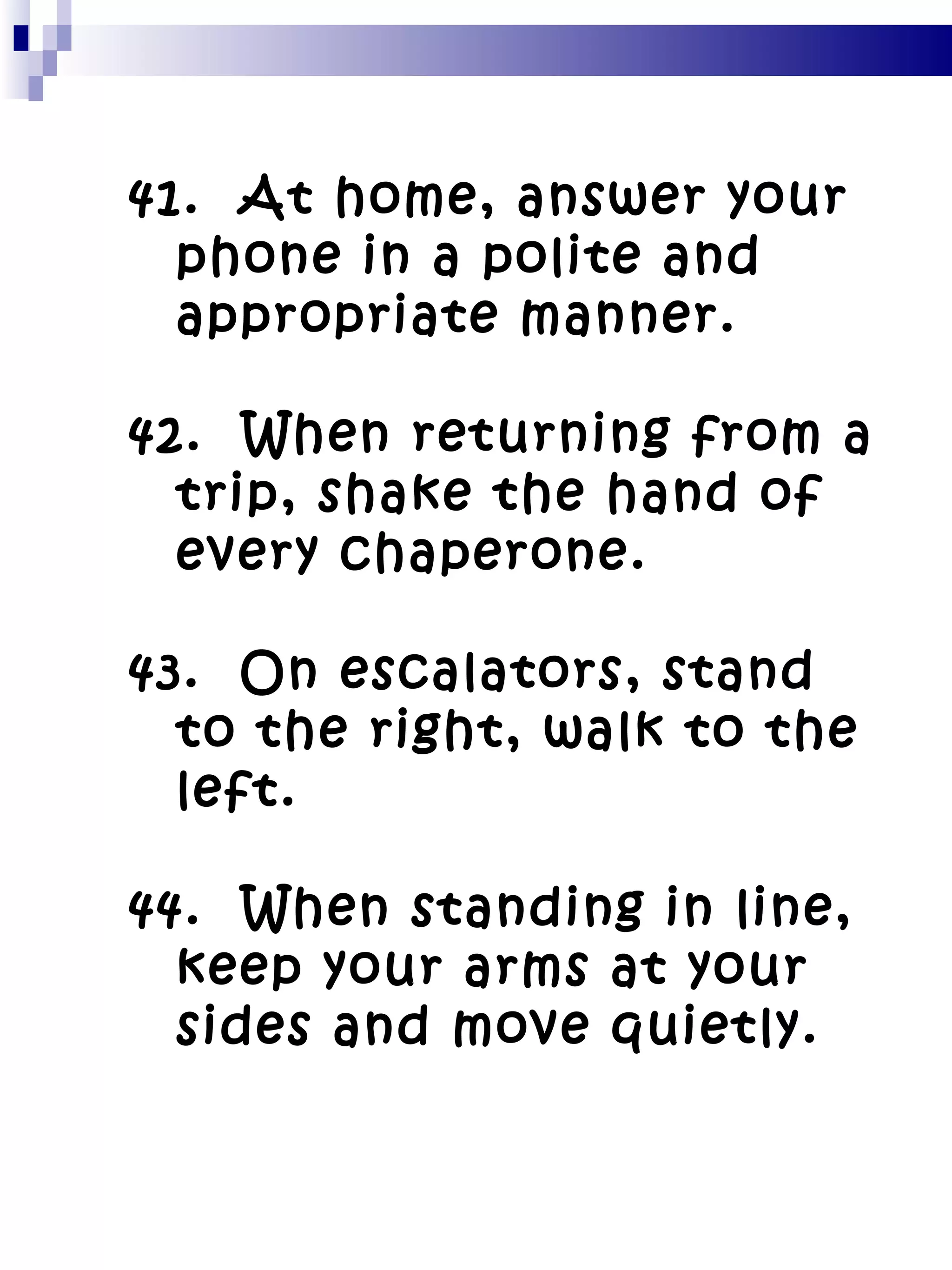 41.  At home, answer your phone in a polite and appropriate manner. 42.  When returning from a trip, shake the hand of every chaperone. 43.  On escalators, stand to the right, walk to the left. 44.  When standing in line, keep your arms at your sides and move quietly. 