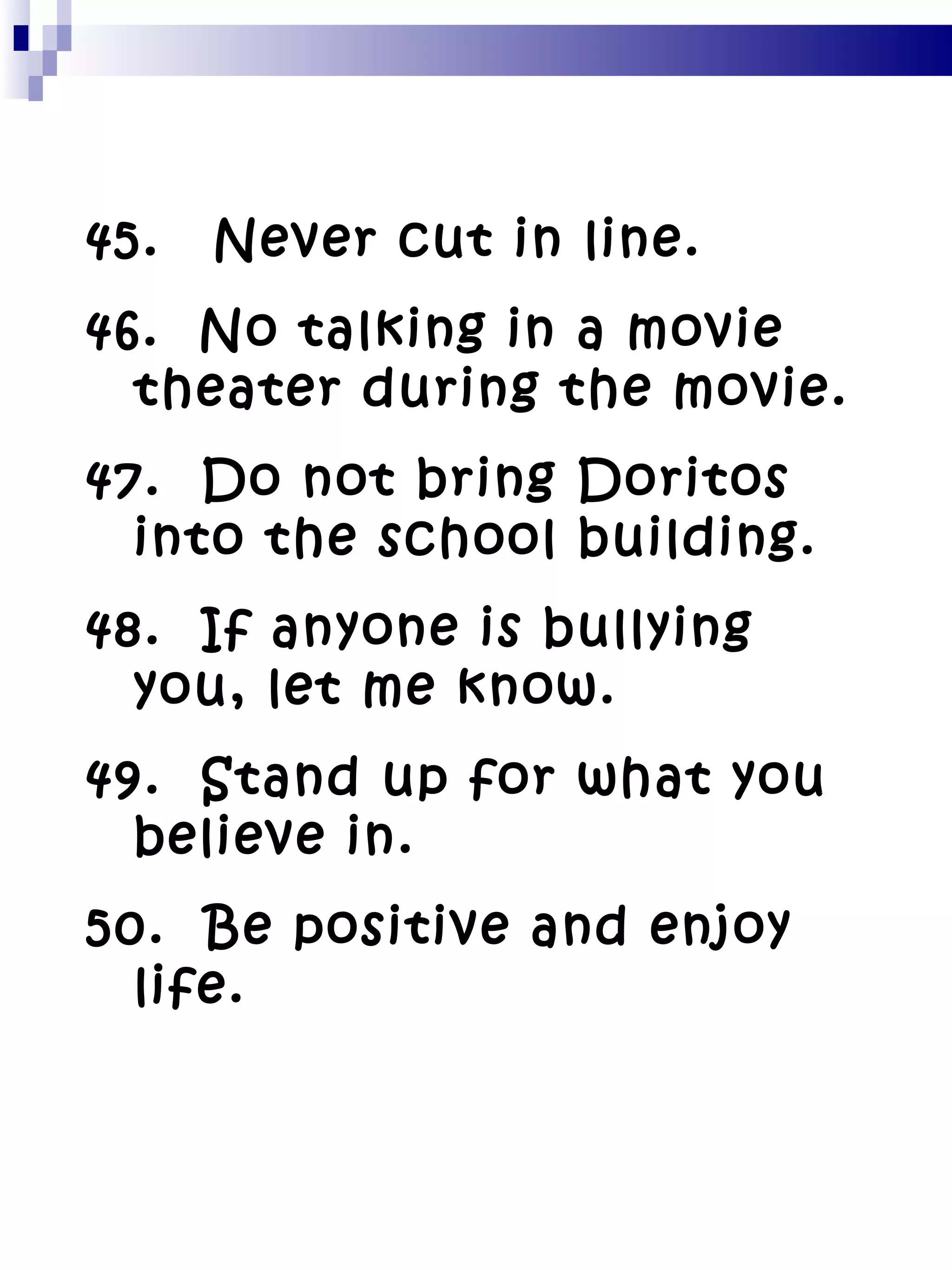 45. Never cut in line. 46.  No talking in a movie theater during the movie. 47.  Do not bring Doritos into the school building. 48.  If anyone is bullying you, let me know. 49.  Stand up for what you believe in. 50.  Be positive and enjoy life. 