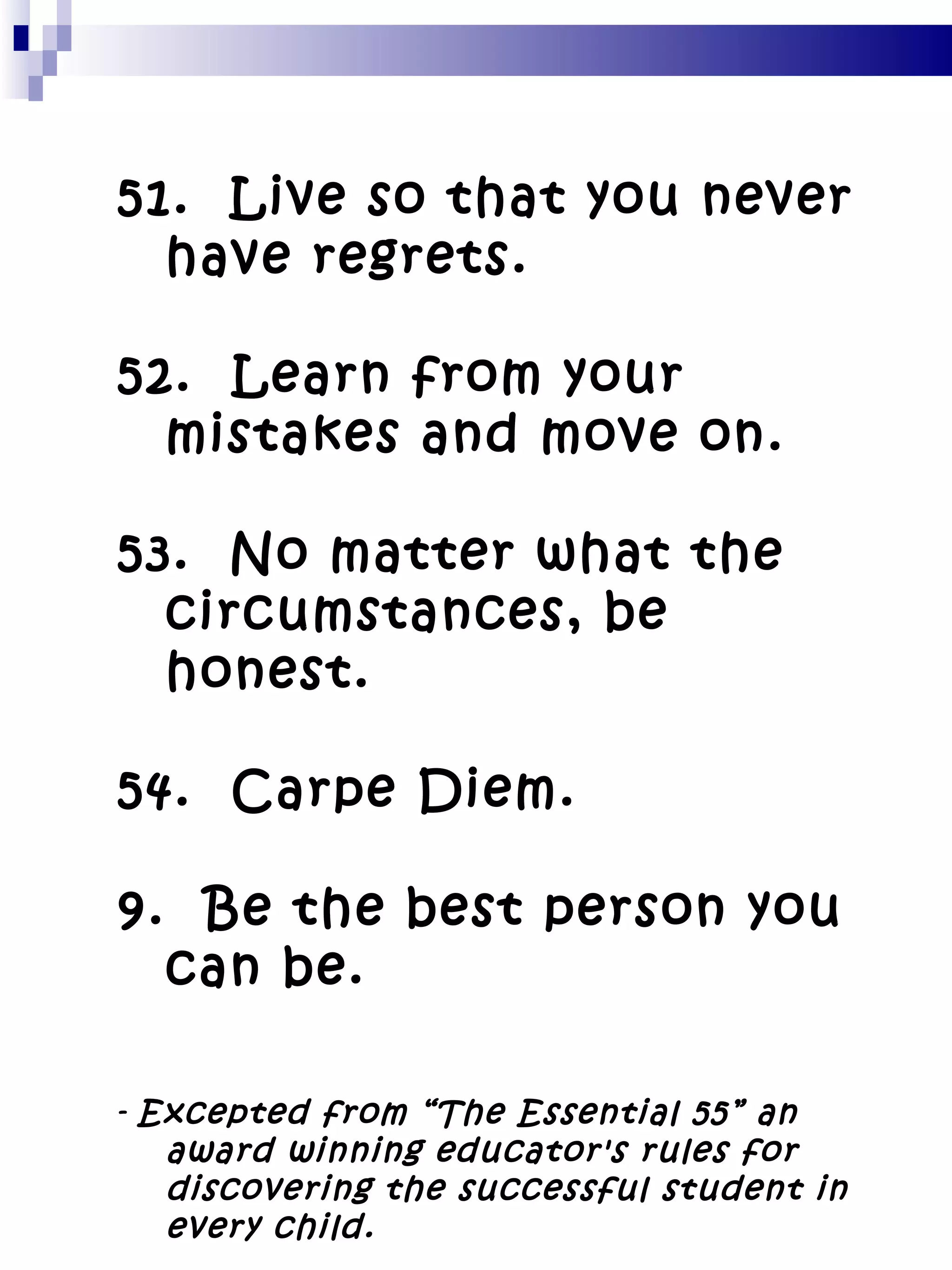 51.  Live so that you never have regrets. 52.  Learn from your mistakes and move on. 53.  No matter what the circumstances, be honest. 54.  Carpe Diem. Be the best person you can be. -  Excepted from “The Essential 55” an award winning educator's rules for discovering the successful student in every child. 