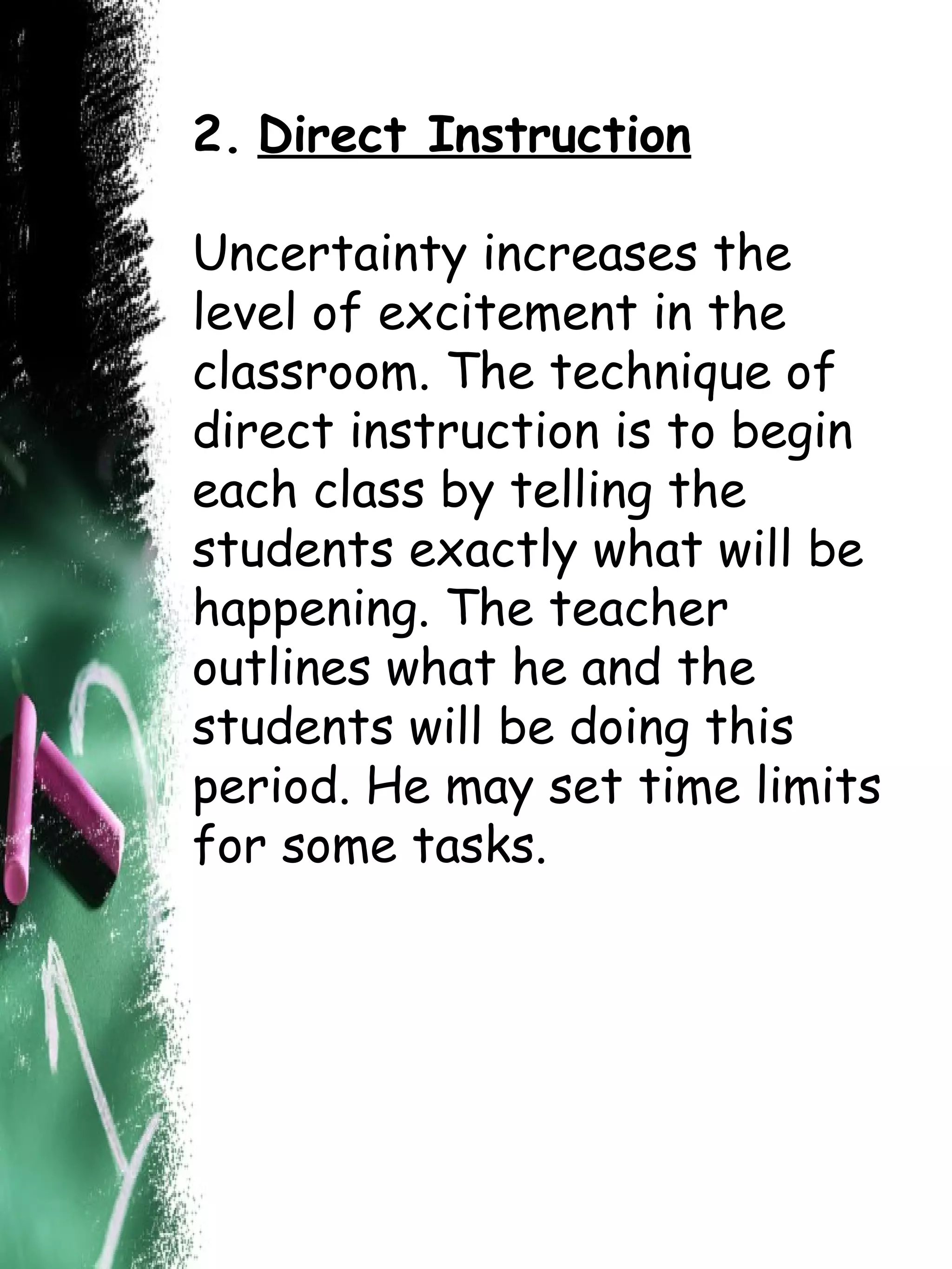2.   Direct Instruction Uncertainty increases the level of excitement in the classroom. The technique of direct instruction is to begin each class by telling the students exactly what will be happening. The teacher outlines what he and the students will be doing this period. He may set time limits for some tasks.  