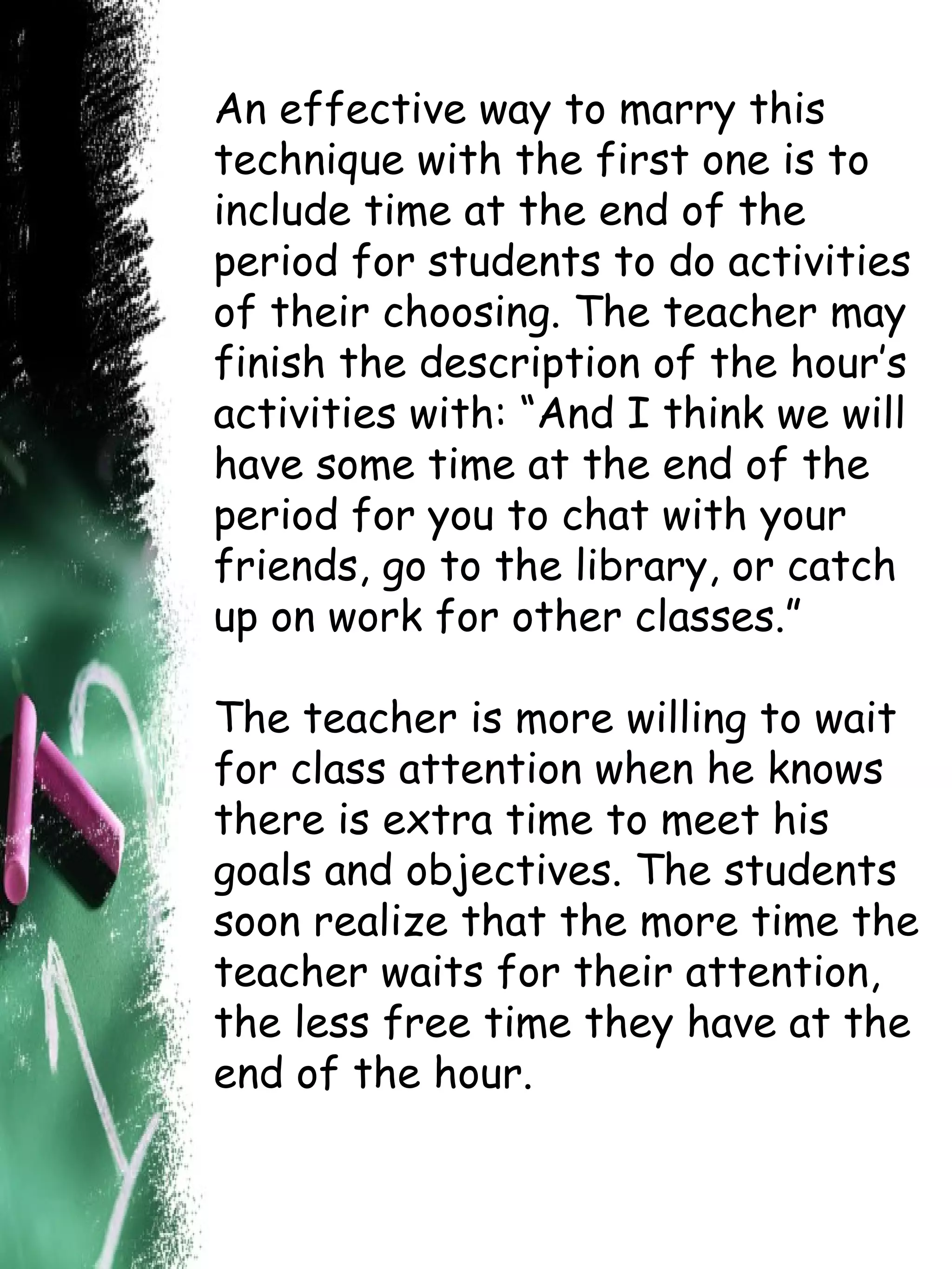 An effective way to marry this technique with the first one is to include time at the end of the period for students to do activities of their choosing. The teacher may finish the description of the hour’s activities with: “And I think we will have some time at the end of the period for you to chat with your friends, go to the library, or catch up on work for other classes.”  The teacher is more willing to wait for class attention when he knows there is extra time to meet his goals and objectives. The students soon realize that the more time the teacher waits for their attention, the less free time they have at the end of the hour.  