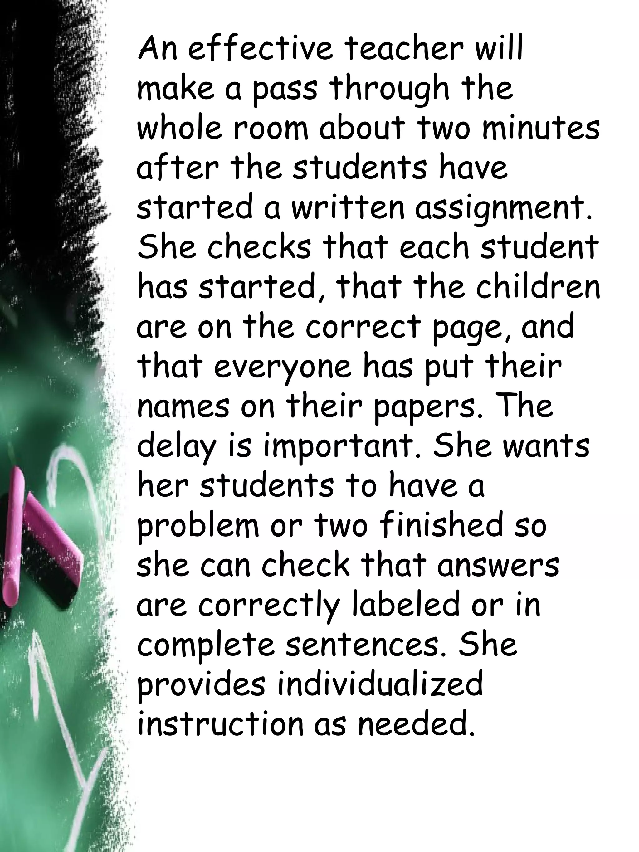 An effective teacher will make a pass through the whole room about two minutes after the students have started a written assignment. She checks that each student has started, that the children are on the correct page, and that everyone has put their names on their papers. The delay is important. She wants her students to have a problem or two finished so she can check that answers are correctly labeled or in complete sentences. She provides individualized instruction as needed.   