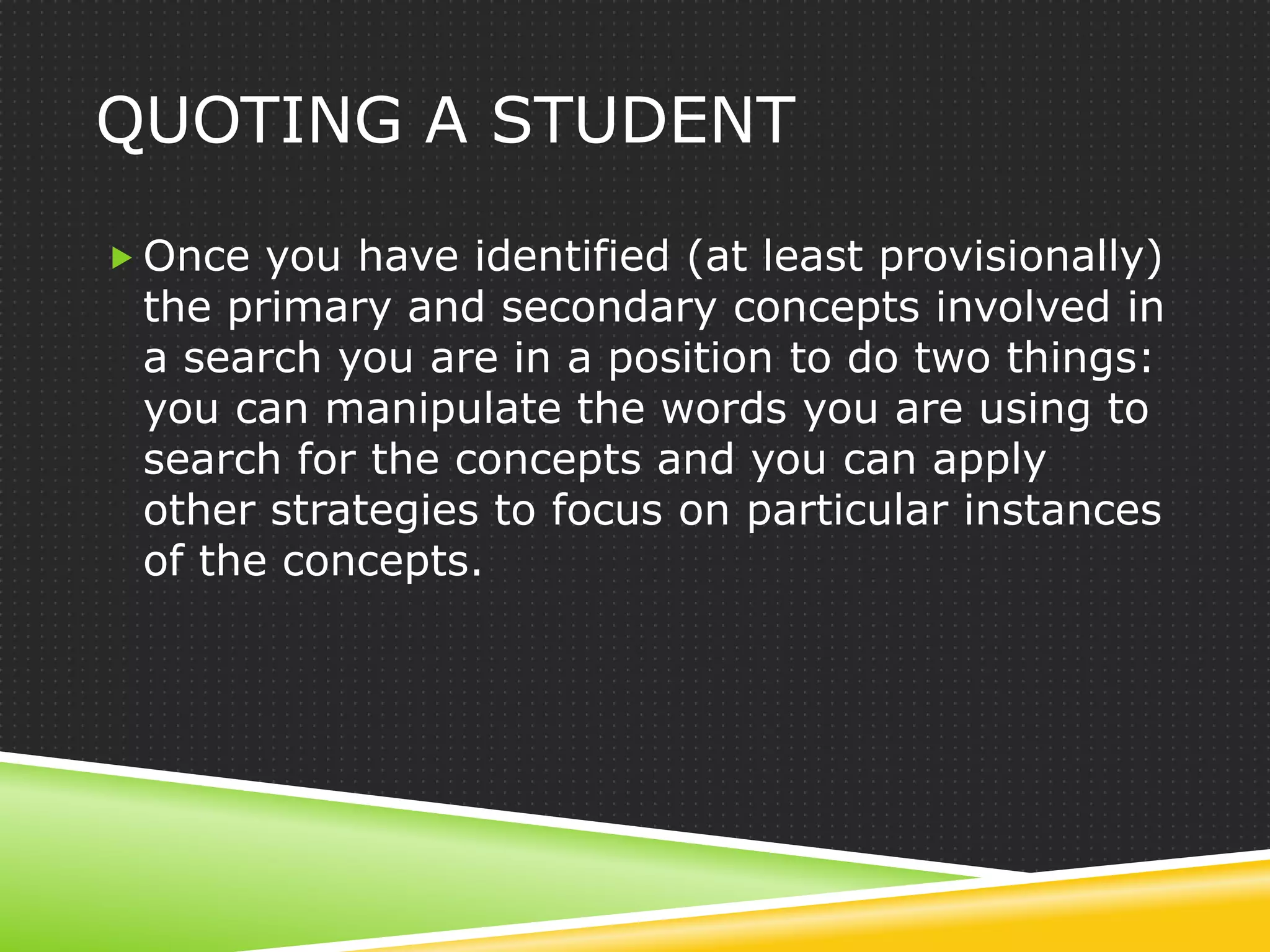 QUOTING A STUDENT

 Once you have identified (at least provisionally)
 the primary and secondary concepts involved in
 a search you are in a position to do two things:
 you can manipulate the words you are using to
 search for the concepts and you can apply
 other strategies to focus on particular instances
 of the concepts.
 