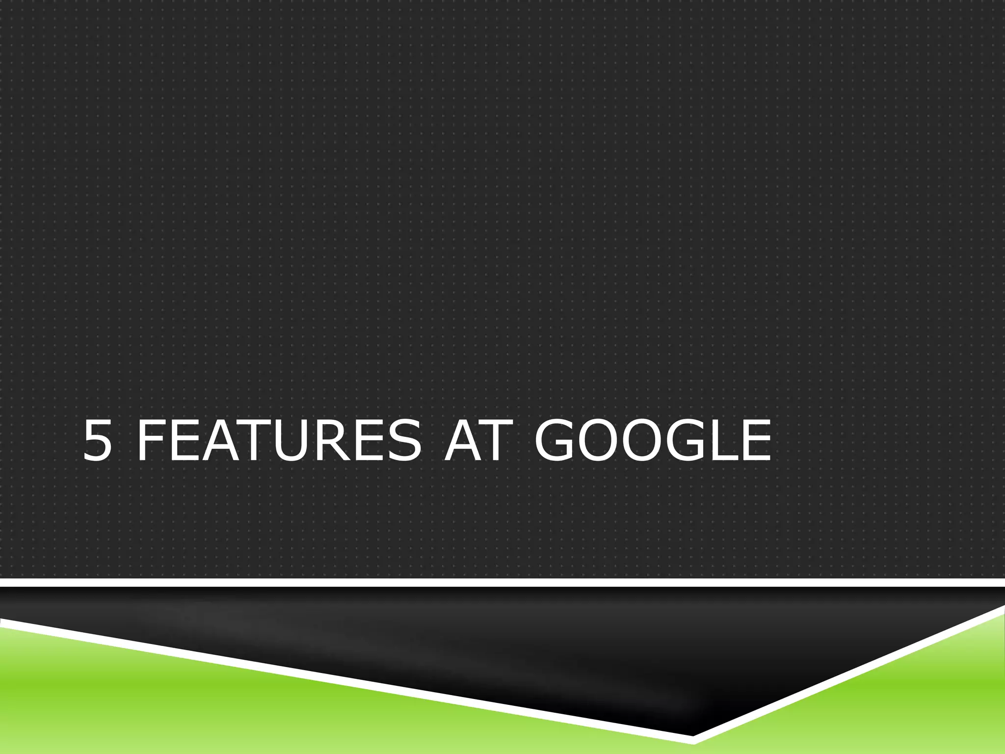 5 FEATURES AT GOOGLE
 