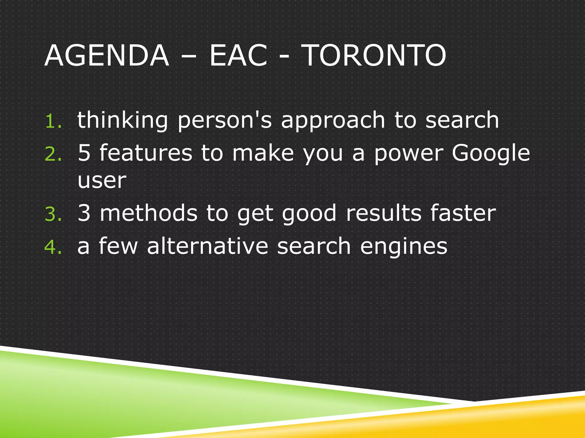 AGENDA – EAC - TORONTO

1. thinking person's approach to search
2. 5 features to make you a power Google
   user
3. 3 methods to get good results faster
4. a few alternative search engines
 