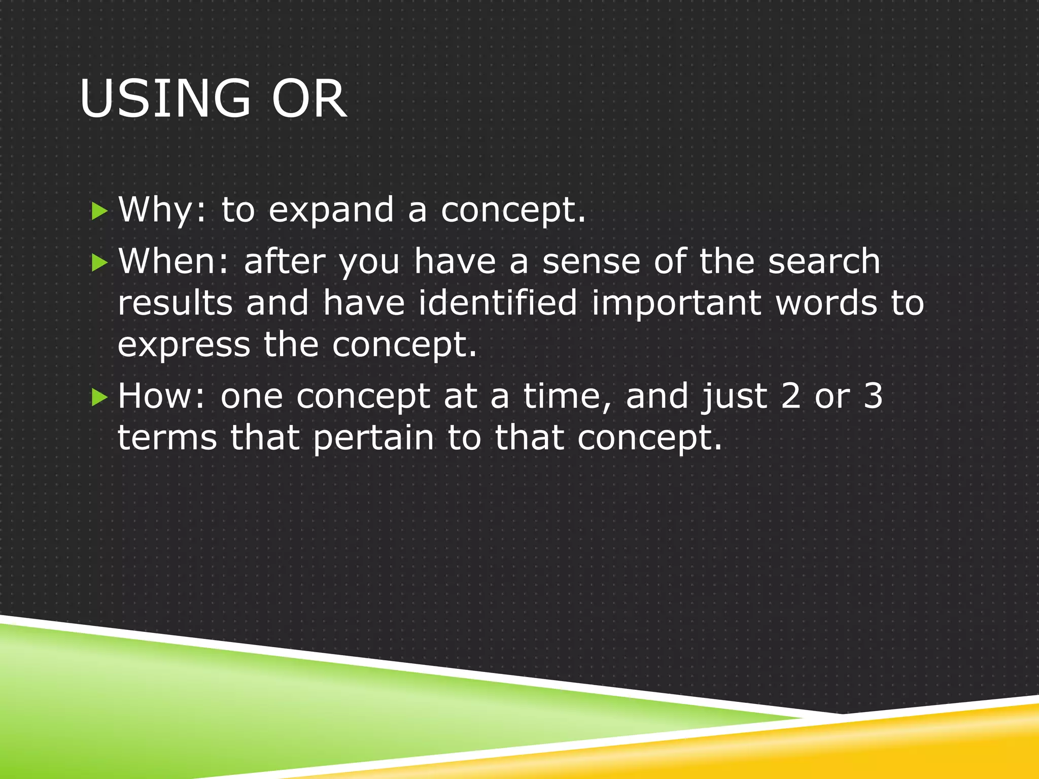 USING OR

 Why: to expand a concept.
 When: after you have a sense of the search
  results and have identified important words to
  express the concept.
 How: one concept at a time, and just 2 or 3
  terms that pertain to that concept.
 