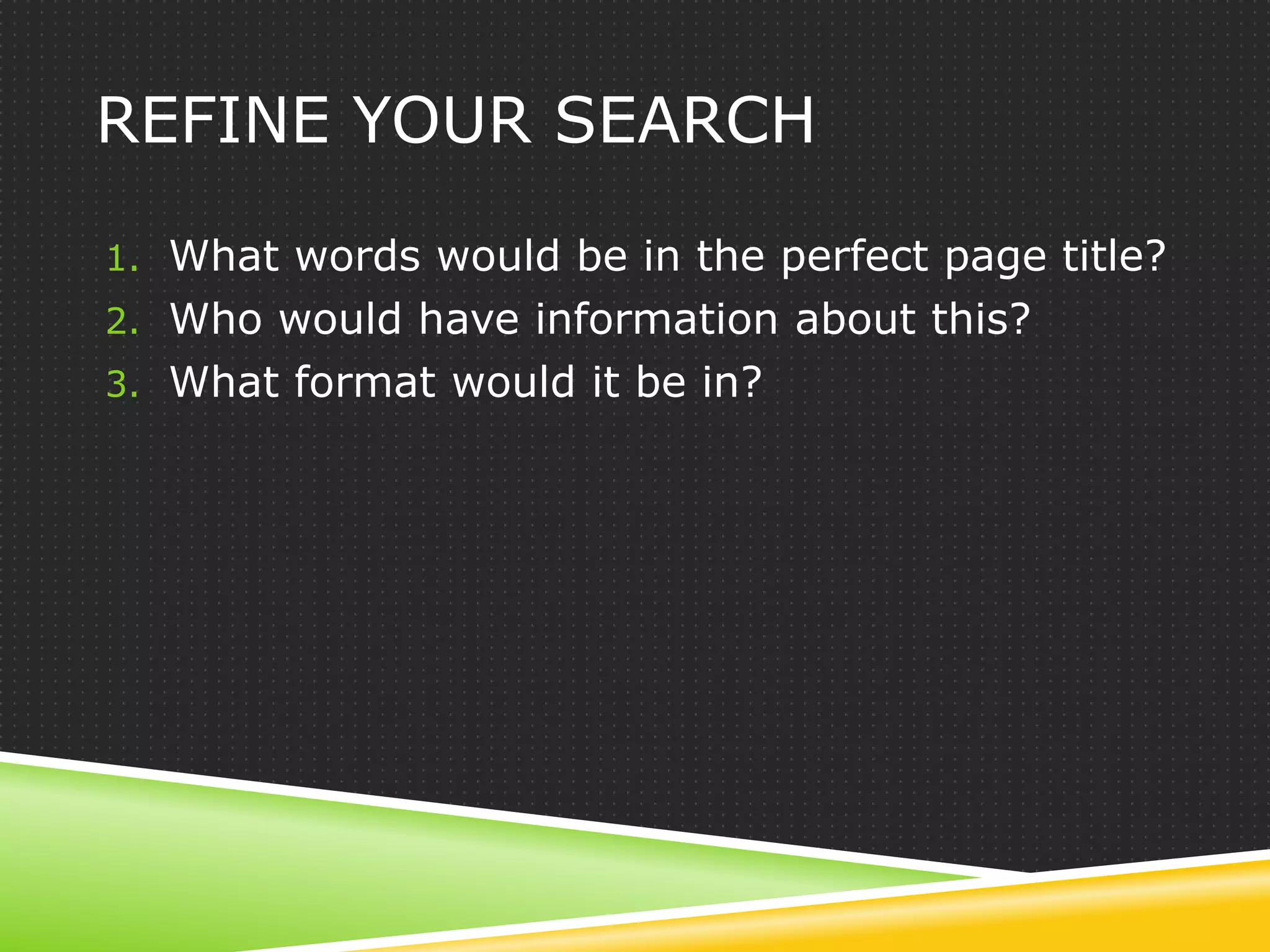 REFINE YOUR SEARCH

1. What words would be in the perfect page title?
2. Who would have information about this?
3. What format would it be in?
 