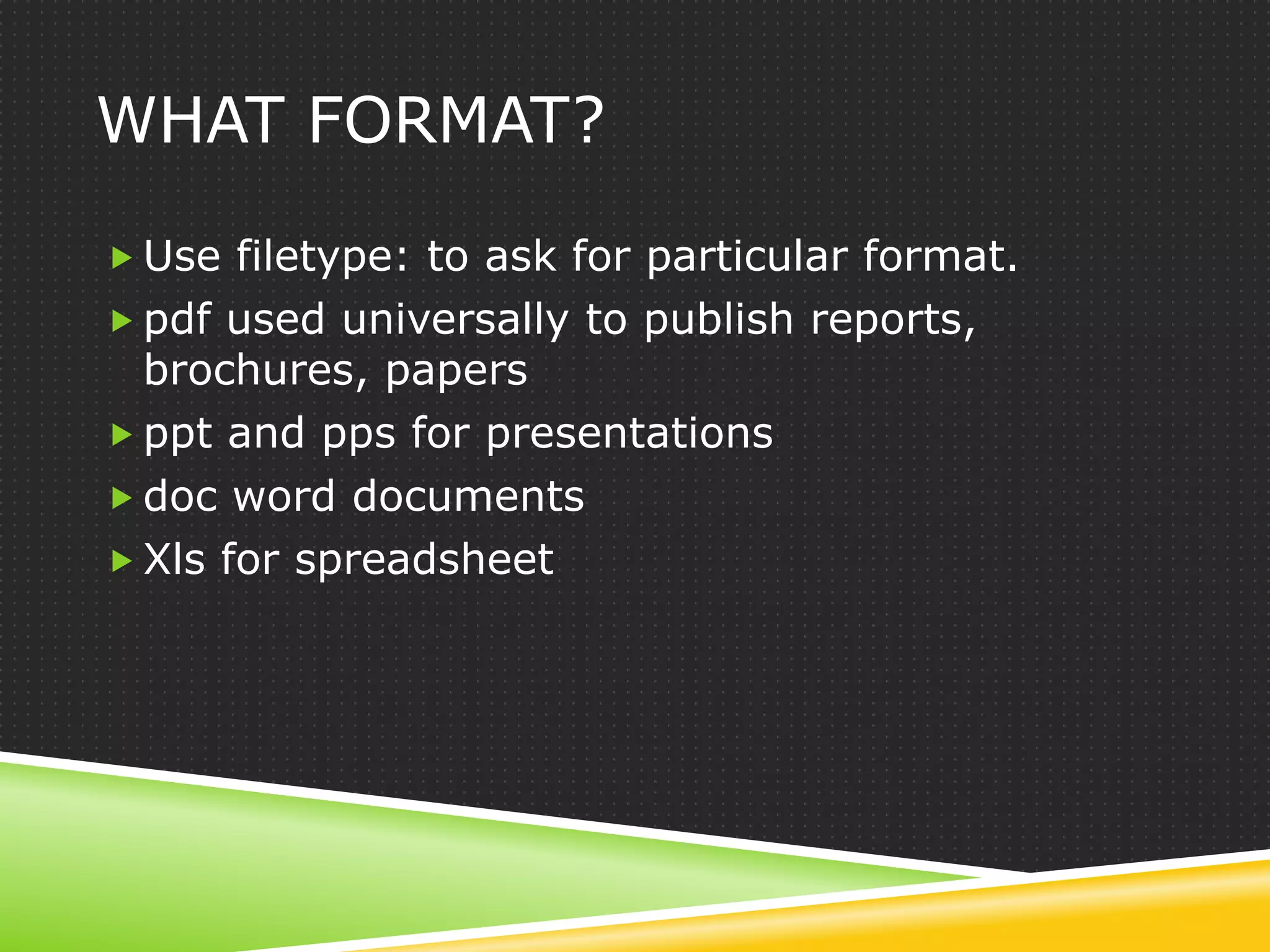 WHAT FORMAT?

 Use filetype: to ask for particular format.
 pdf used universally to publish reports,
  brochures, papers
 ppt and pps for presentations
 doc word documents
 Xls for spreadsheet
 