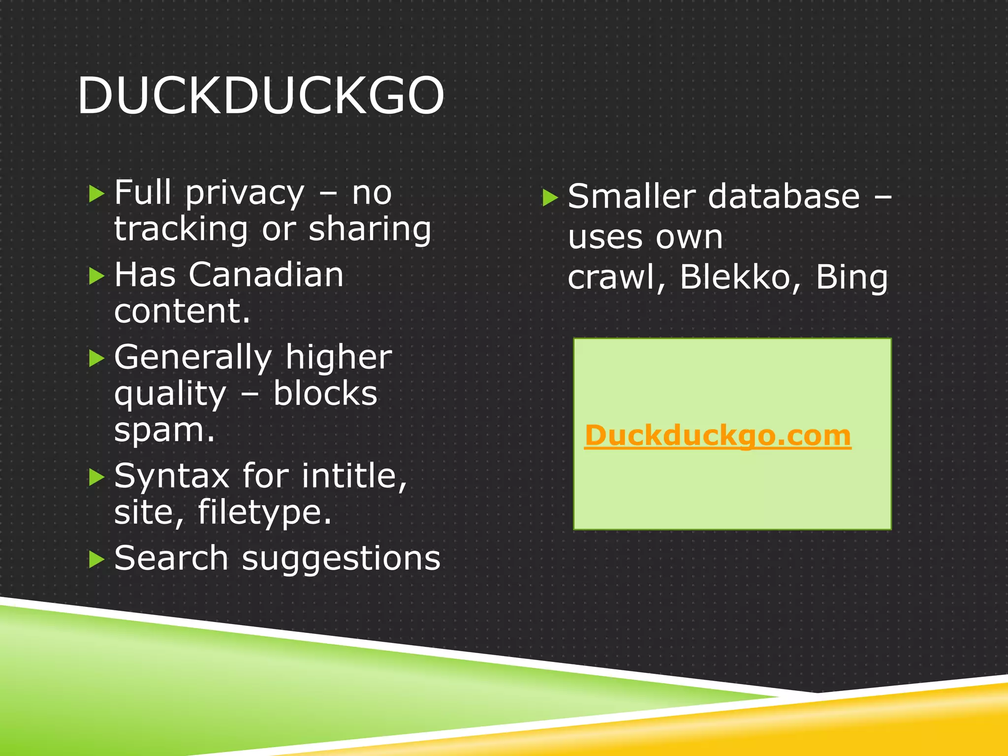 DUCKDUCKGO
 Full privacy – no      Smaller database –
  tracking or sharing    uses own
 Has Canadian           crawl, Blekko, Bing
  content.
 Generally higher
  quality – blocks
  spam.                   Duckduckgo.com
 Syntax for intitle,
  site, filetype.
 Search suggestions
 