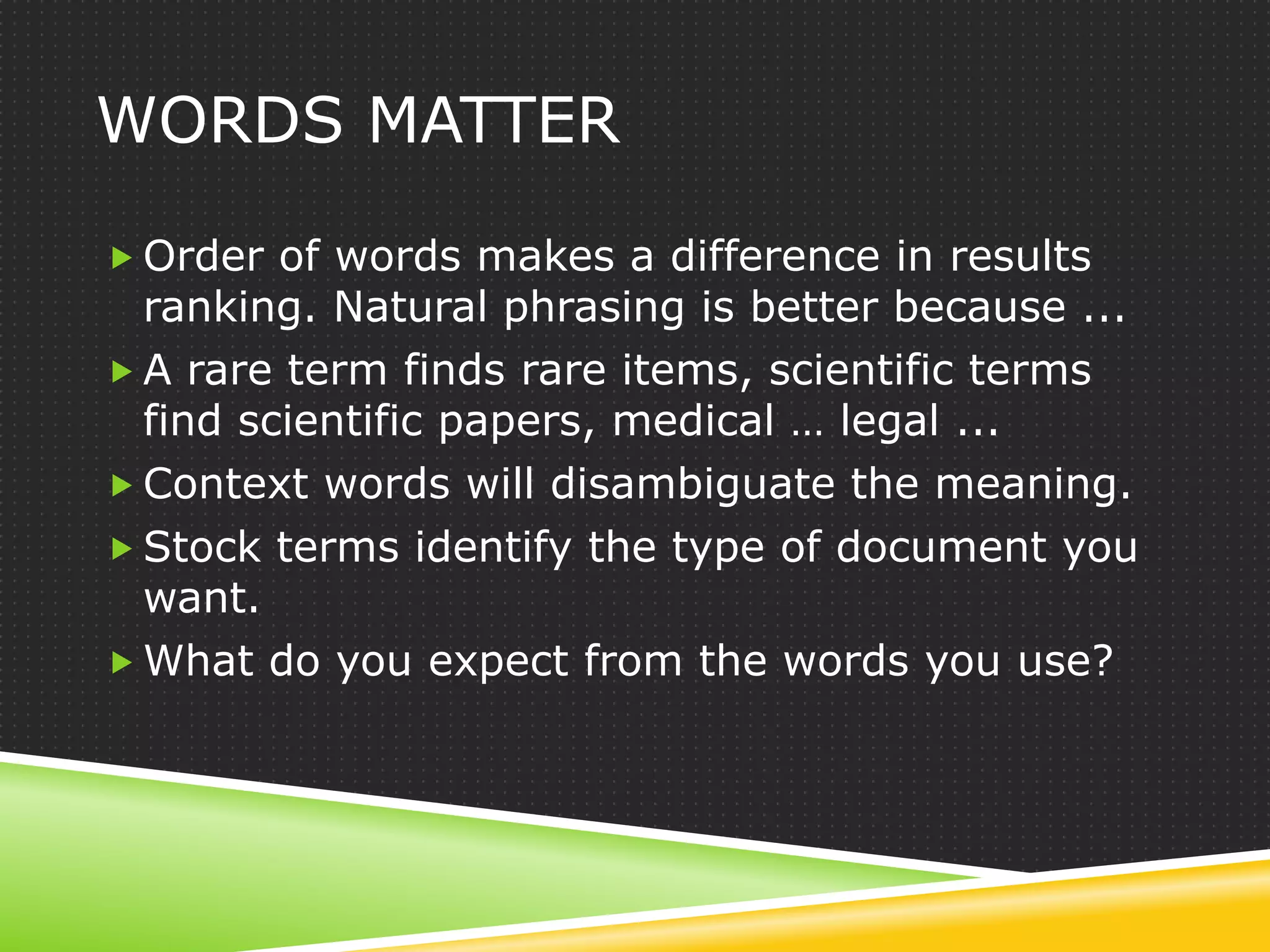 WORDS MATTER

 Order of words makes a difference in results
  ranking. Natural phrasing is better because ...
 A rare term finds rare items, scientific terms
  find scientific papers, medical … legal ...
 Context words will disambiguate the meaning.
 Stock terms identify the type of document you
  want.
 What do you expect from the words you use?
 