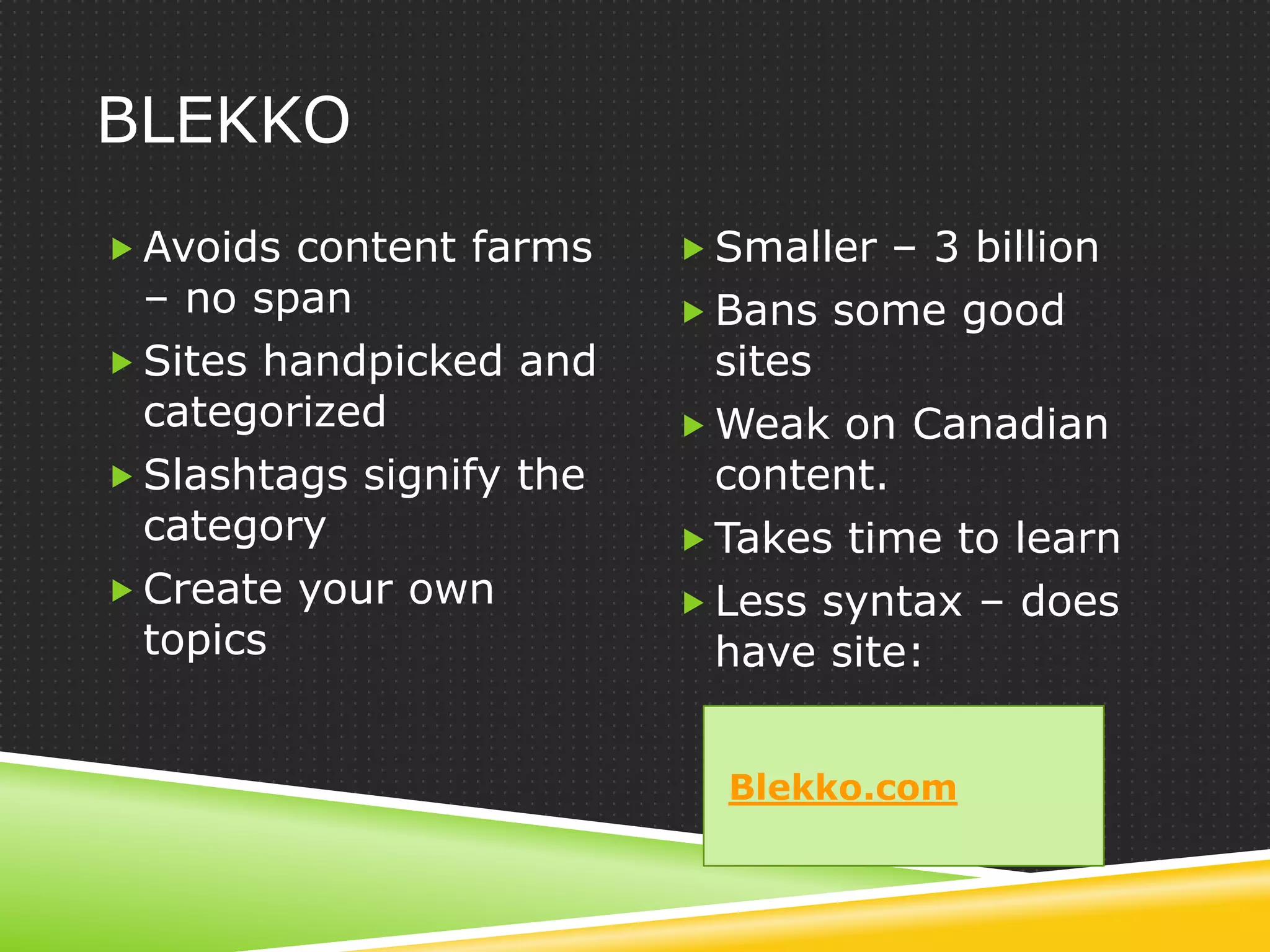 BLEKKO
 Avoids content farms     Smaller – 3 billion
  – no span                Bans some good
 Sites handpicked and      sites
  categorized              Weak on Canadian
 Slashtags signify the     content.
  category                 Takes time to learn
 Create your own          Less syntax – does
  topics                    have site:


                            Blekko.com
 