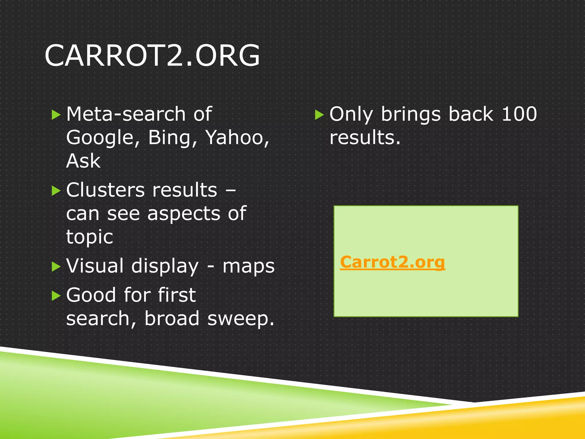 CARROT2.ORG
 Meta-search of           Only brings back 100
  Google, Bing, Yahoo,     results.
  Ask
 Clusters results –
  can see aspects of
  topic
 Visual display - maps     Carrot2.org

 Good for first
  search, broad sweep.
 