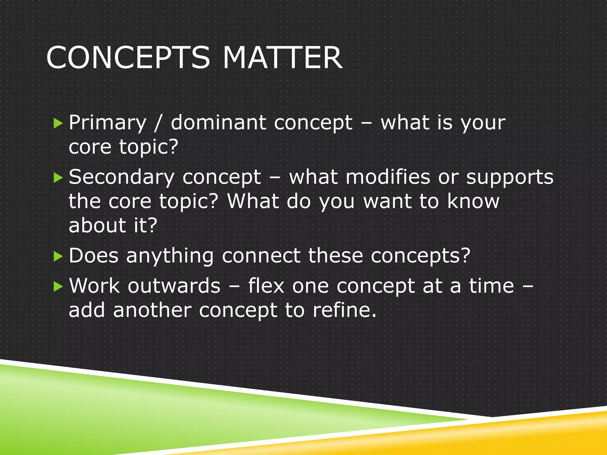 CONCEPTS MATTER

 Primary / dominant concept – what is your
  core topic?
 Secondary concept – what modifies or supports
  the core topic? What do you want to know
  about it?
 Does anything connect these concepts?
 Work outwards – flex one concept at a time –
  add another concept to refine.
 