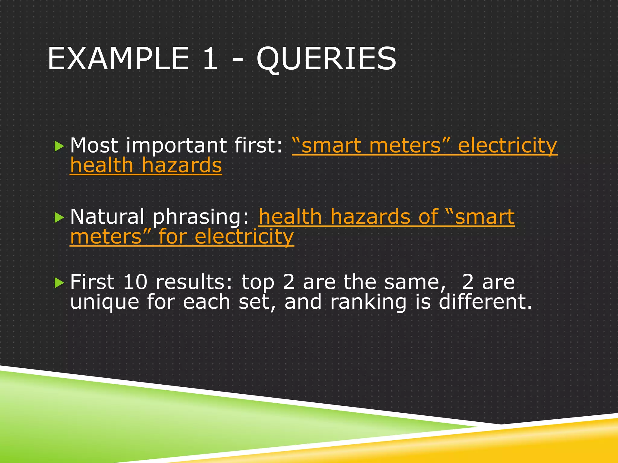 EXAMPLE 1 - QUERIES

 Most important first: “smart meters” electricity
 health hazards

 Natural phrasing: health hazards of “smart
 meters” for electricity

 First 10 results: top 2 are the same, 2 are
 unique for each set, and ranking is different.
 