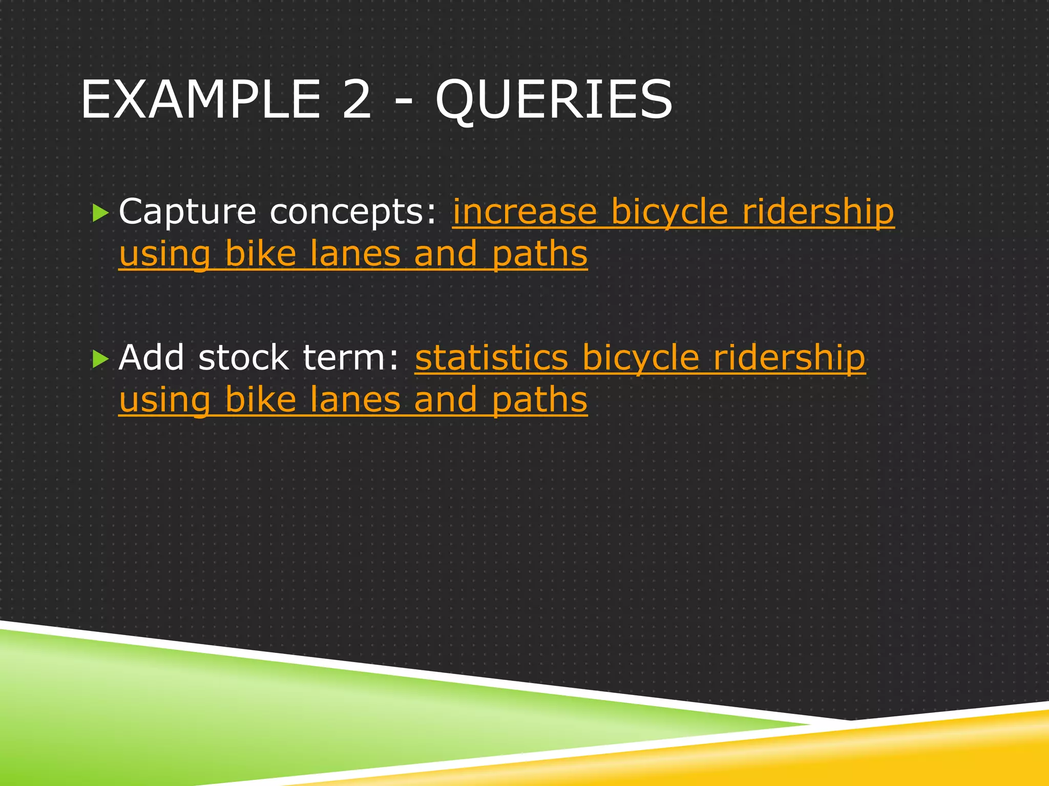 EXAMPLE 2 - QUERIES

 Capture concepts: increase bicycle ridership
 using bike lanes and paths

 Add stock term: statistics bicycle ridership
 using bike lanes and paths
 