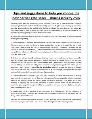 Tips and suggestions to help you choose the
best barrier gate seller – shiningsecurity.com
Installing barrier gates has become of critical importance today due to heightened safety concerns
among people. For both residential and commercial purposes, such gates have become popular and are
garnering attention all over the world. But for the first-time buyer, it is natural to have hesitations and
trepidations when it comes to placing an order. With the market inundated with so many sellers, it can
be a difficult job trying to figure out the most reliable seller.
So, these tips and suggestions may come in handy when you are out there looking for the best seller for
barrier gates for parking:
1] Online reputation of the seller: A good seller will certainly have a sound presence in the online world.
If the seller does not have a professional-looking website then you can surely count him out. In most
cases, such a seller will be less reliable and even less trustworthy. Fraudulent companies are not
unheard of in any business these days. On the other hand, a neat, crisp and professional website will not
just spell into a reliable seller but such sites usually have tons of information about the products, their
types and price range.
2] Reviews and ratings: Secondly, reviews and ratings matter even though some of them may not be
genuine. The ideal thing is to always check for reviews of the seller in multiple platforms viz. blogs and
consumer forums. For instance, while buying barrier gates China products, you can always look for
reviews at blogs and forums posted by those who share your geographic profile. Similarly, if you are
browsing through the entire range of barrier gate India products, it is worth the time to go through
what past buyers from India have to say about the seller. This is nothing but a simple and inexpensive
process of eliminating the fraud and the less worthy companies.
3] Customised needs: Your need is your need only, which may be totally different from an average
buyer’s need. It is preferred that you check the entire gamut of products available with the shortlisted
sellers so that you can be sure that you are buying exactly what you need. Some sellers do not mind
designing or supplying the barrier gates for parking of your customised need if you are placing a bulk
order. One great way of knowing this will be to contact the seller over email or telephone and get a
quick knowledge about them.
4] Personal visit: It is not a bad thing to pay a personal visit to the seller at his office or showroom to
clarify all your queries. It will also give you more security about their reliability. If any doubt, you can
always ask for their certifications.
Following the above-mentioned tips will prove to be a general guideline when buying parking gates.
However, as per your requirement, you can do a more thorough research wherever possible.
 