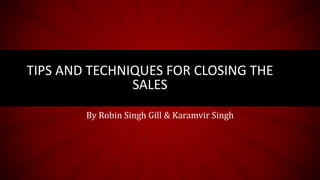 TIPS AND TECHNIQUES FOR CLOSING THE
SALES
By Robin Singh Gill & Karamvir Singh
 