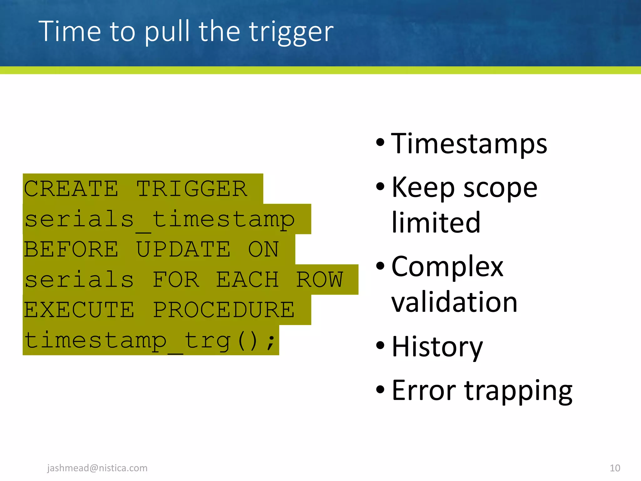 Time to pull the trigger
• Timestamps	
• Keep	scope	
limited	
• Complex	
validation	
• History	
• Error	trapping
jashmead@nistica.com 10
CREATE TRIGGER
serials_timestamp
BEFORE UPDATE ON
serials FOR EACH ROW
EXECUTE PROCEDURE
timestamp_trg();
 