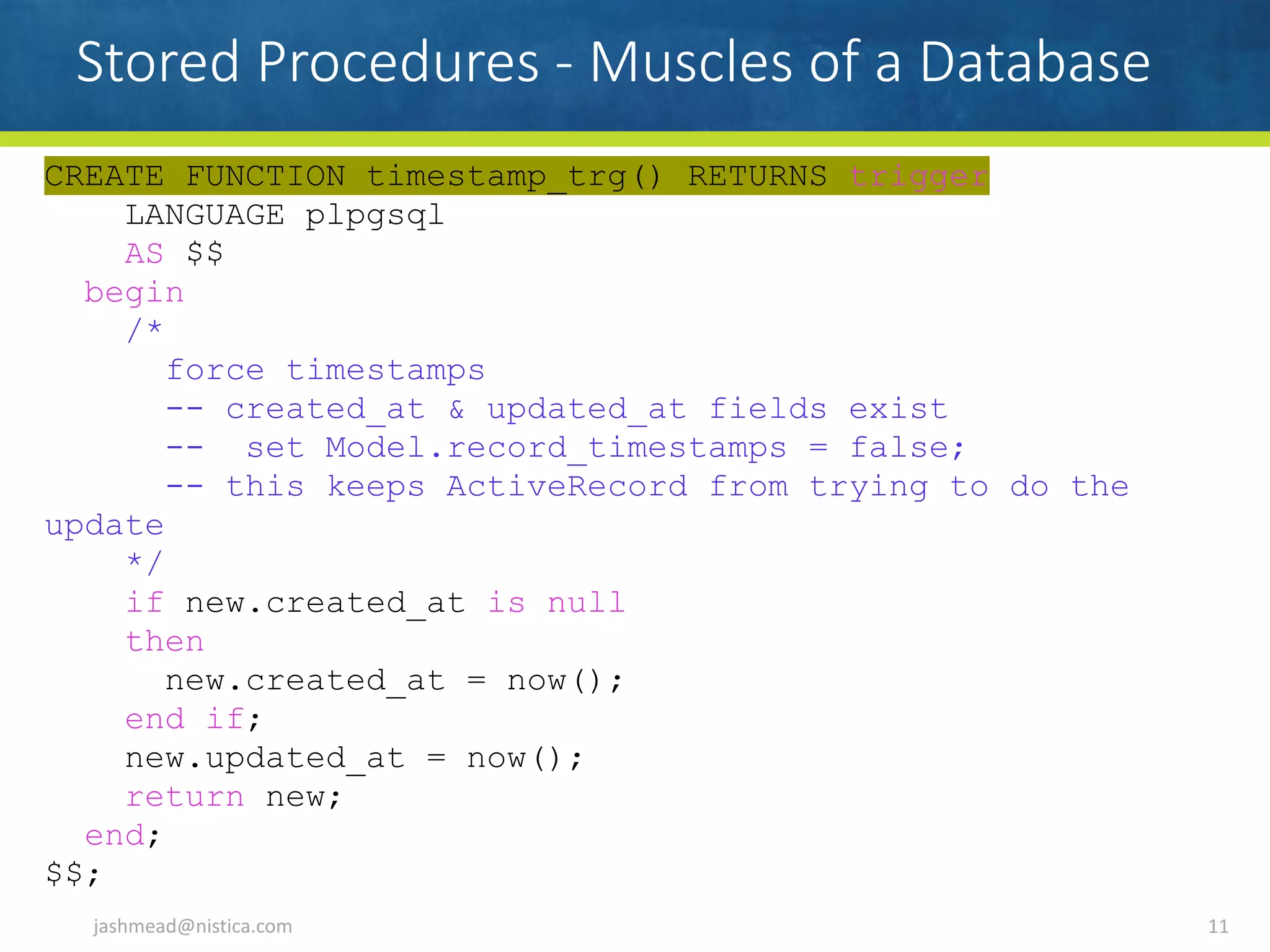 CREATE FUNCTION timestamp_trg() RETURNS trigger
LANGUAGE plpgsql
AS $$
begin
/*
force timestamps
-- created_at & updated_at fields exist
-- set Model.record_timestamps = false;
-- this keeps ActiveRecord from trying to do the
update
*/
if new.created_at is null
then
new.created_at = now();
end if;
new.updated_at = now();
return new;
end;
$$;
Stored Procedures - Muscles of a Database
jashmead@nistica.com 11
 
