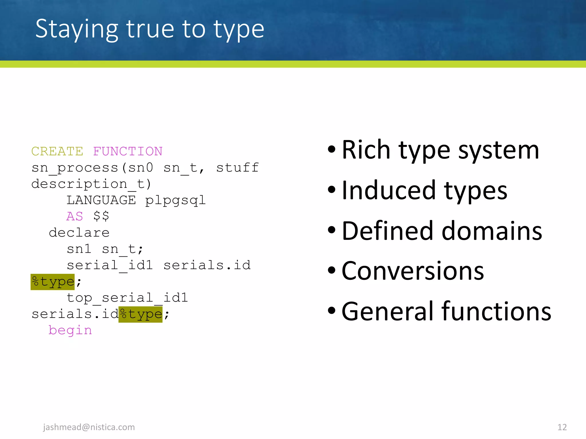 Staying true to type
•Rich	type	system	
•Induced	types	
•Defined	domains	
•Conversions	
•General	functions
jashmead@nistica.com 12
CREATE FUNCTION
sn_process(sn0 sn_t, stuff
description_t)
LANGUAGE plpgsql
AS $$
declare
sn1 sn_t;
serial_id1 serials.id
%type;
top_serial_id1
serials.id%type;
begin
 