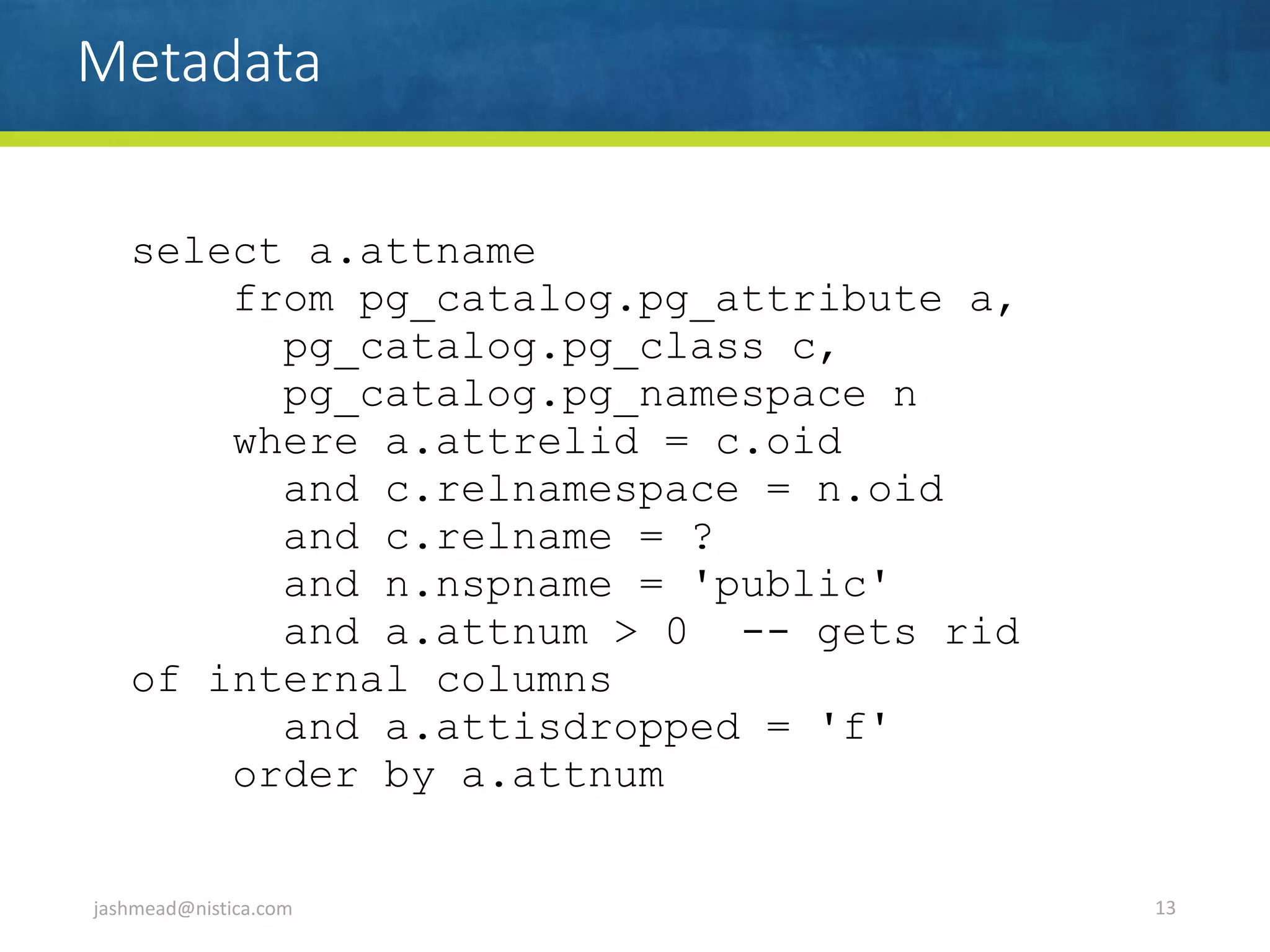 Metadata
jashmead@nistica.com 13
select a.attname
from pg_catalog.pg_attribute a,
pg_catalog.pg_class c,
pg_catalog.pg_namespace n
where a.attrelid = c.oid
and c.relnamespace = n.oid
and c.relname = ?
and n.nspname = 'public'
and a.attnum > 0 -- gets rid
of internal columns
and a.attisdropped = 'f'
order by a.attnum
 