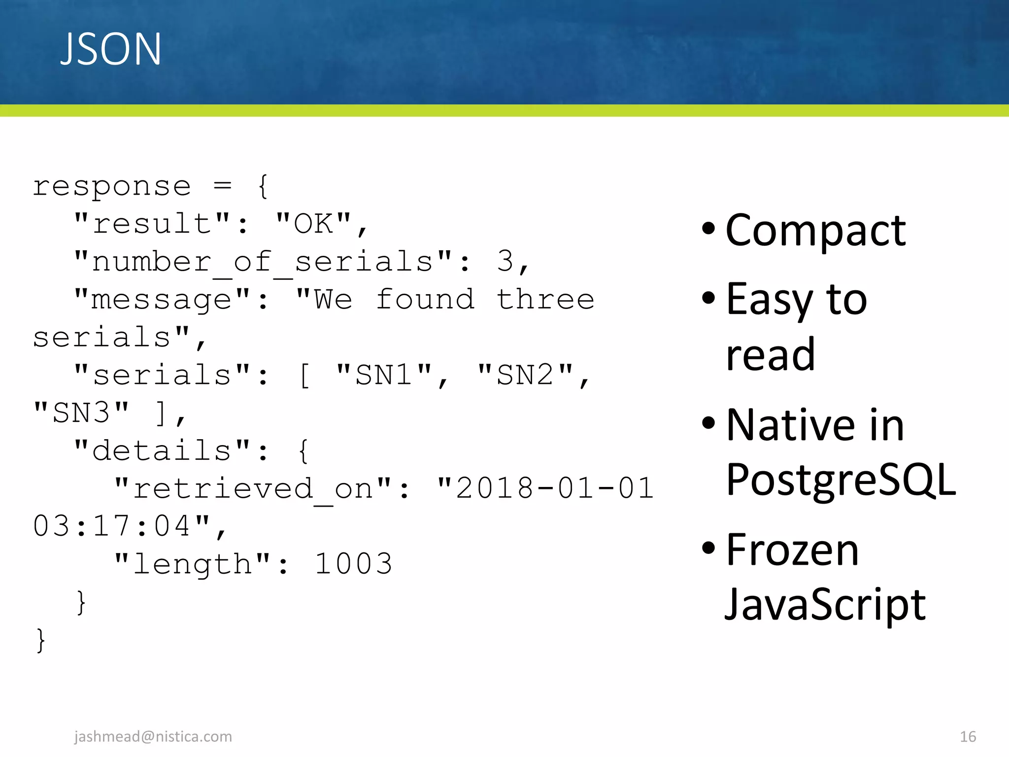 JSON
jashmead@nistica.com 16
response = {
"result": "OK",
"number_of_serials": 3,
"message": "We found three
serials",
"serials": [ "SN1", "SN2",
"SN3" ],
"details": {
"retrieved_on": "2018-01-01
03:17:04",
"length": 1003
}
}
•Compact	
•Easy	to	
read	
•Native	in	
PostgreSQL	
•Frozen	
JavaScript
 