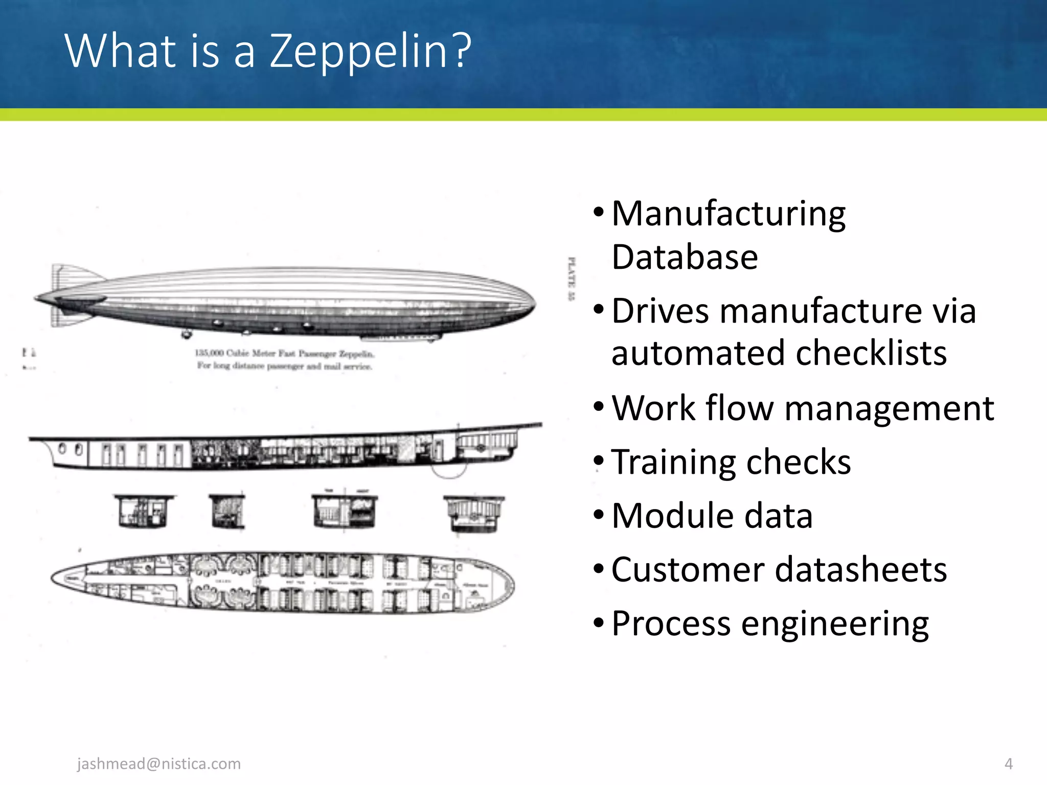What is a Zeppelin?
jashmead@nistica.com 4
•Manufacturing	
Database	
•Drives	manufacture	via	
automated	checklists	
•Work	flow	management		
•Training	checks	
•Module	data	
•Customer	datasheets	
•Process	engineering
 