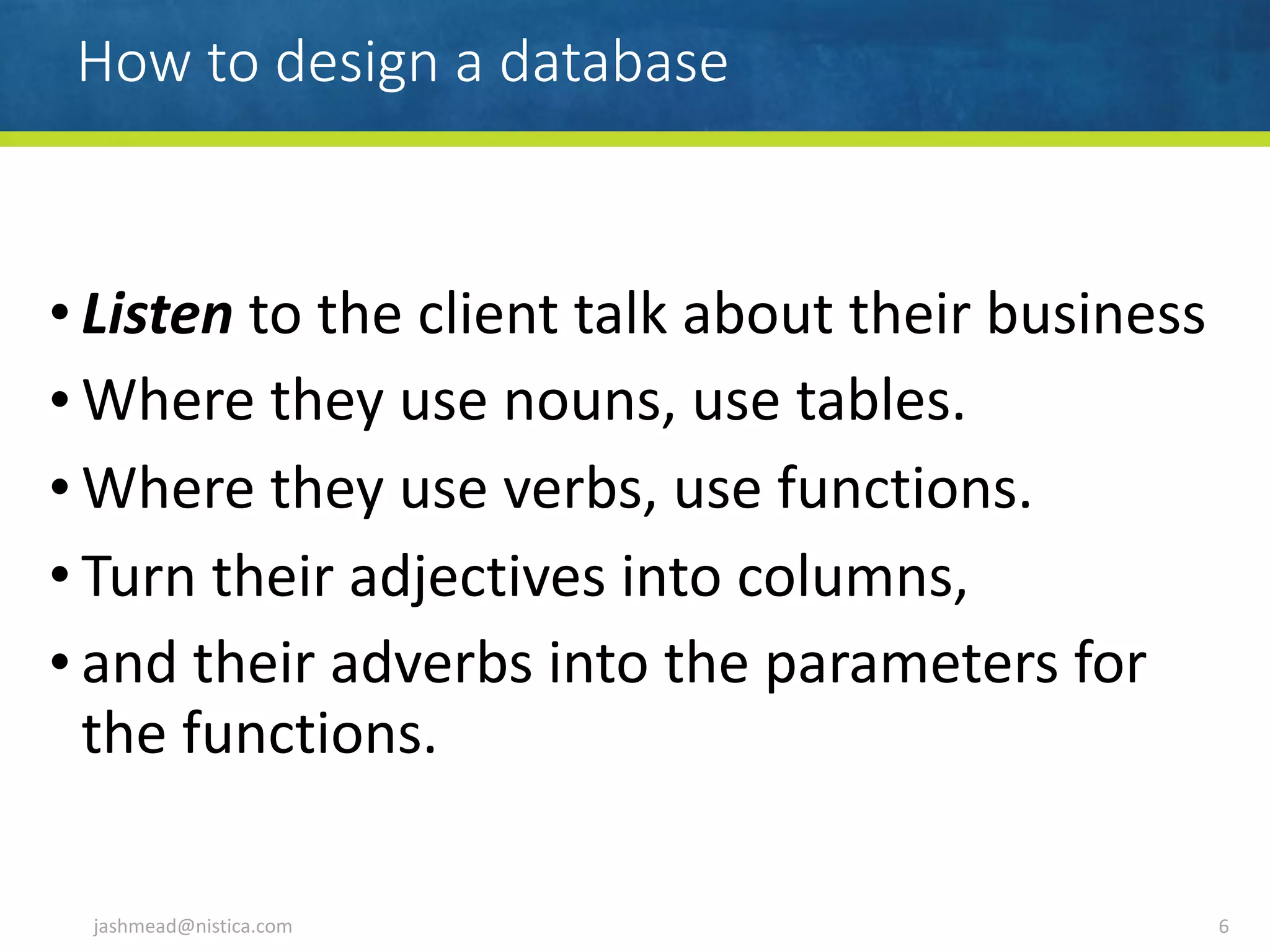 How to design a database
• Listen	to	the	client	talk	about	their	business	
• Where	they	use	nouns,	use	tables.	
• Where	they	use	verbs,	use	functions.	
• Turn	their	adjectives	into	columns,	
• and	their	adverbs	into	the	parameters	for	
the	functions.
jashmead@nistica.com 6
 