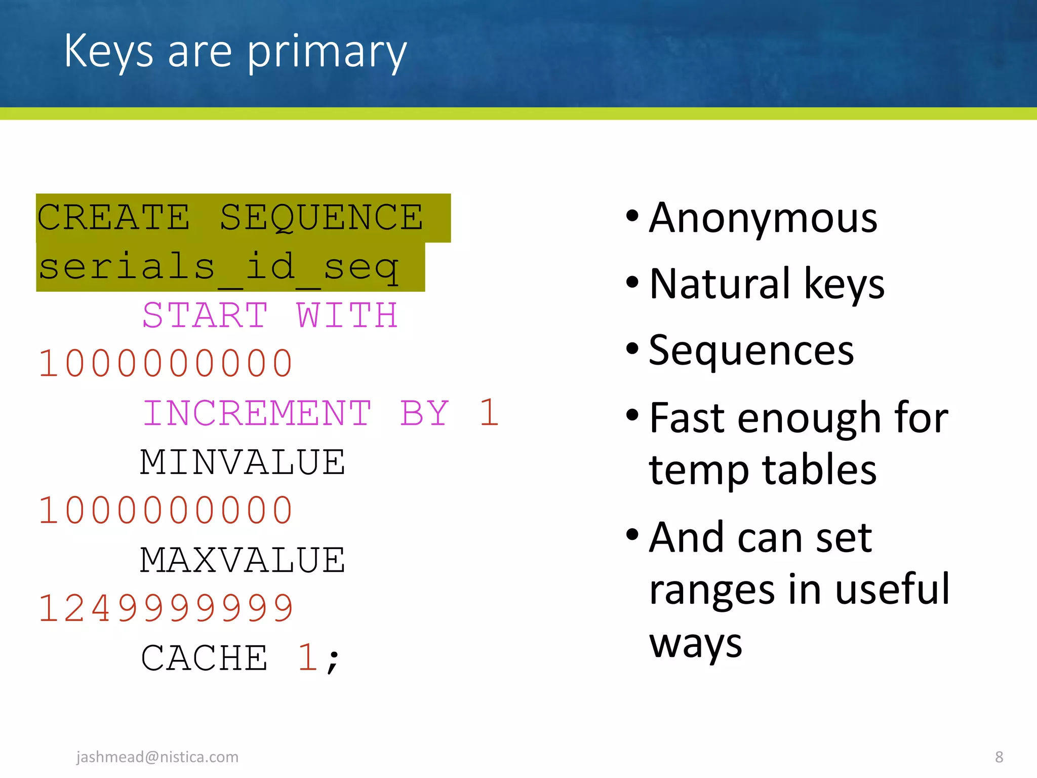 Keys are primary
• Anonymous	
• Natural	keys	
• Sequences	
• Fast	enough	for	
temp	tables	
• And	can	set	
ranges	in	useful	
ways
jashmead@nistica.com 8
CREATE SEQUENCE
serials_id_seq
START WITH
1000000000
INCREMENT BY 1
MINVALUE
1000000000
MAXVALUE
1249999999
CACHE 1;
 