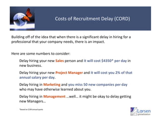 Costs of Recruitment Delay (CORD)Building off of the idea that when there is a significant delay in hiring for a professional that your company needs, there is an impact.Here are some numbers to consider:Delay hiring your new Sales person and it will cost $4350* per dayin new business.Delay hiring your new Project Manager and it will cost you 2% of that annual salary per day.Delay hiring in Marketingand you miss 50 new companies per daywho may have otherwise learned about you.Delay hiring in Management…well… it might be okay to delay getting new Managers…*based on $1M annual quota