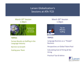 Larsen Globalization’sSessions at ATA-TCDMarch 19th Session1:30pmMarch 20th Session1:30pmTOPICS:Language Business as a “People” BusinessPerspectives on Global Talent PoolCalculating Cost of Hiring & Not HiringPractical Tips & AdviceTOPICS:Survey Results on Staffing in the Language IndustryBarriers to GrowthScaling your Team