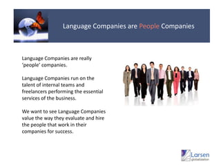 Language Companies are People CompaniesLanguage Companies are really ‘people’ companies.Language Companies run on the talent of internal teams and freelancers performing the essential services of the business.We want to see Language Companies value the way they evaluate and hire the people that work in their companies for success.