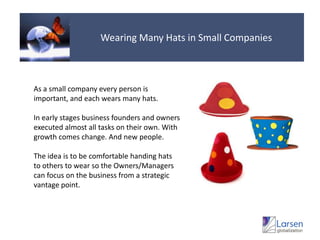 Wearing Many Hats in Small CompaniesAs a small company every person is important, and each wears many hats.In early stages business founders and owners executed almost all tasks on their own. With growth comes change. And new people.The idea is to be comfortable handing hats to others to wear so the Owners/Managers can focus on the business from a strategic vantage point.