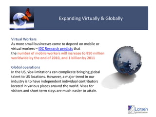 Expanding Virtually & GloballyVirtualWorkersAs more small businesses come to depend on mobile or virtual workers – IDC Research predicts that the number of mobile workers will increase to 850 million worldwide by the end of 2010, and 1 billion by 2011 GlobaloperationsIn the US, visa limitations can complicate bringing global talent to US locations. However, a major trend in our industry is to have independent individual contributors located in various places around the world. Visas for visitors and short term stays are much easier to attain.