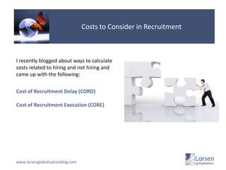 Costs to Consider in RecruitmentI recently blogged about ways to calculate costs related to hiring and not hiring and came up with the following:Cost of Recruitment Delay (CORD)Cost of Recruitment Execution (CORE)www.larsenglobalizationblog.com
