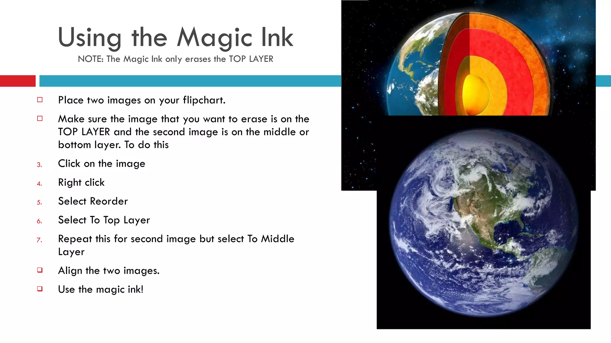 Using the Magic Ink NOTE: The Magic Ink only erases the TOP LAYER Place two images on your flipchart. Make sure the image that you want to erase is on the TOP LAYER and the second image is on the middle or bottom layer. To do this  Click on the image  Right click Select Reorder  Select To Top Layer Repeat this for second image but select To Middle Layer Align the two images. Use the magic ink! 