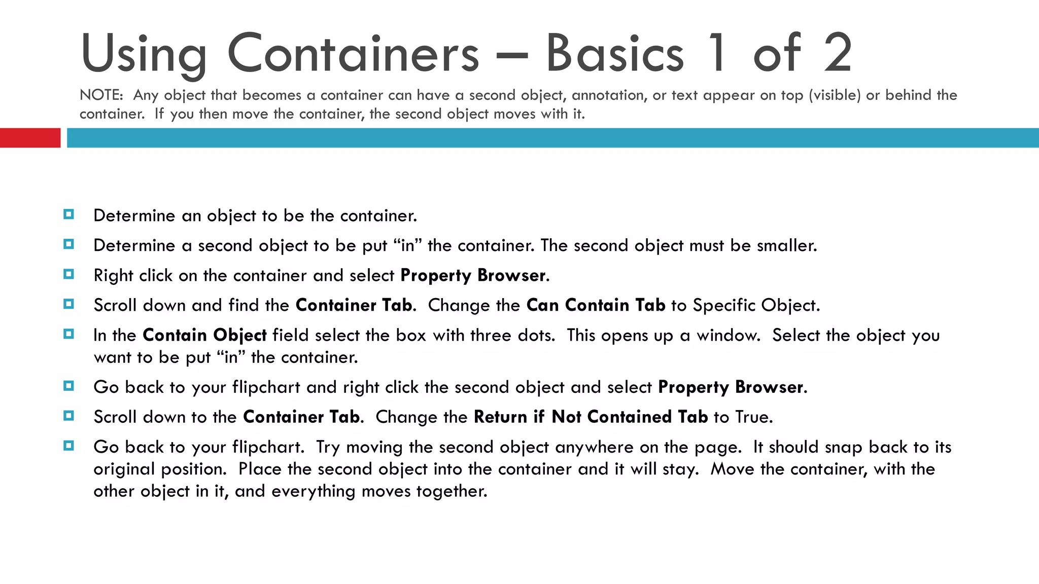 Using Containers – Basics 1 of 2 NOTE:  Any object that becomes a container can have a second object, annotation, or text appear on top (visible) or behind the container.  If you then move the container, the second object moves with it. Determine an object to be the container.  Determine a second object to be put “in” the container. The second object must be smaller. Right click on the container and select  Property Browser . Scroll down and find the  Container Tab .  Change the  Can Contain Tab  to Specific Object. In the  Contain Object  field select the box with three dots.  This opens up a window.  Select the object you want to be put “in” the container. Go back to your flipchart and right click the second object and select  Property Browser .  Scroll down to the  Container Tab .  Change the  Return if Not Contained Tab  to True.  Go back to your flipchart.  Try moving the second object anywhere on the page.  It should snap back to its original position.  Place the second object into the container and it will stay.  Move the container, with the other object in it, and everything moves together. 