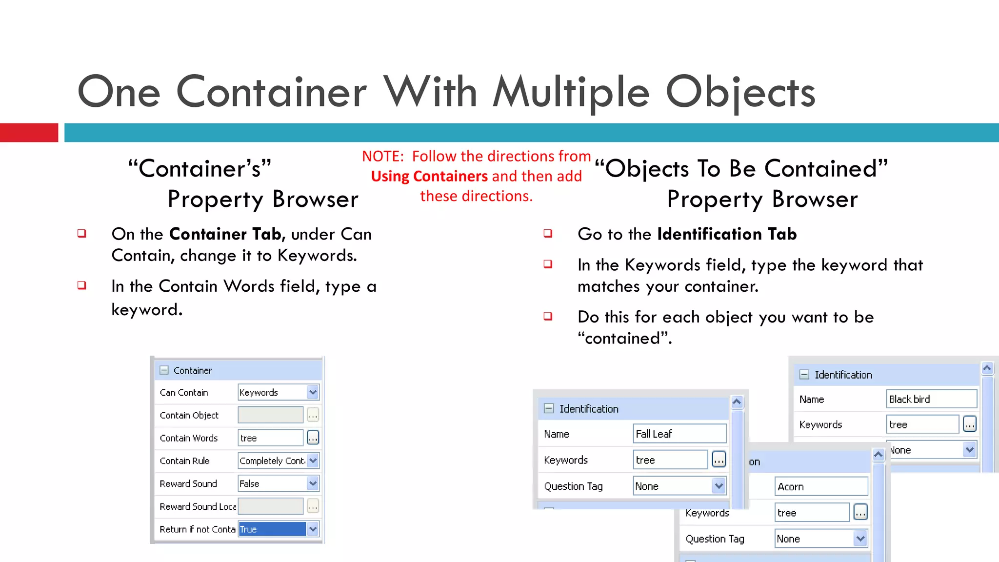 One Container With Multiple Objects “ Container’s”  Property Browser On   the  Container Tab,  under Can Contain, change it to Keywords.  In the Contain Words field, type a keyword .  “ Objects To Be Contained”  Property Browser Go to the  Identification Tab In the Keywords field, type the keyword that matches your container. Do this for each object you want to be “contained”. NOTE:  Follow the directions from  Using Containers  and then add these directions. 